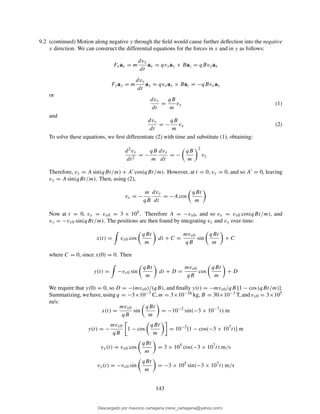 9.2 (continued) Motion along negative y through the ﬁeld would cause further deﬂection into the negative
x direction. We can construct the differential equations for the forces in x and in y as follows:
Fxax = m
dvx
dt
ax = qvyay × Baz = qBvyax
Fyay = m
dvy
dt
ay = qvxax × Baz = −qBvxay
or
dvx
dt
=
qB
m
vy (1)
and
dvy
dt
= −
qB
m
vx (2)
To solve these equations, we ﬁrst differentiate (2) with time and substitute (1), obtaining:
d2vy
dt2
= −
qB
m
dvx
dt
= −
qB
m
2
vy
Therefore, vy = A sin(qBt/m) + A′ cos(qBt/m). However, at t = 0, vy = 0, and so A′ = 0, leaving
vy = A sin(qBt/m). Then, using (2),
vx = −
m
qB
dvy
dt
= −A cos
qBt
m
Now at t = 0, vx = vx0 = 3 × 105. Therefore A = −vx0, and so vx = vx0 cos(qBt/m), and
vy = −vx0 sin(qBt/m). The positions are then found by integrating vx and vy over time:
x(t) = vx0 cos
qBt
m
dt + C =
mvx0
qB
sin
qBt
m
+ C
where C = 0, since x(0) = 0. Then
y(t) = −vx0 sin
qBt
m
dt + D =
mvx0
qB
cos
qBt
m
+ D
We require that y(0) = 0, so D = −(mvx0)/(qB), and ﬁnally y(t) = −mvx0/qB [1 − cos (qBt/m)].
Summarizing, we have, using q = −3×10−7 C, m = 3×10−16 kg, B = 30×10−3 T, and vx0 = 3×105
m/s:
x(t) =
mvx0
qB
sin
qBt
m
= −10−2
sin(−3 × 10−7
t) m
y(t) = −
mvx0
qB
1 − cos
qBt
m
= 10−2
[1 − cos(−3 × 107
t)] m
vx(t) = vx0 cos
qBt
m
= 3 × 105
cos(−3 × 107
t) m/s
vy(t) = −vx0 sin
qBt
m
= −3 × 105
sin(−3 × 107
t) m/s
143
Descargado por mauricio cartagena (rene_cartagena@yahoo.com)
lOMoARcPSD|5423334
 
