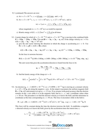9.2 (continued) The answers are now:
a) At t = 3 × 10−6 s, x = 8.9 mm, y = 14.5 mm, and z = 0.
b) At t = 3 × 10−6 s, vx = −1.3 × 105 m/s, vy = 2.7 × 105 m/s, and so
v(t = 3 µs) = −1.3 × 105
ax + 2.7 × 105
ay m/s
whose magnitude is v = 3 × 105 m/s as would be expected.
c) Kinetic energy is K.E. = (1/2)mv2 = 1.35 µJ at all times.
9.3. A point charge for which Q = 2 × 10−16 C and m = 5 × 10−26 kg is moving in the combined ﬁelds
E = 100ax − 200ay + 300az V/m and B = −3ax + 2ay − az mT. If the charge velocity at t = 0 is
v(0) = (2ax − 3ay − 4az) × 105 m/s:
a) give the unit vector showing the direction in which the charge is accelerating at t = 0: Use
F(t = 0) = q[E + (v(0) × B)], where
v(0) × B = (2ax − 3ay − 4az)105
× (−3ax + 2ay − az)10−3
= 1100ax + 1400ay − 500az
So the force in newtons becomes
F(0) = (2×10−16
)[(100+1100)ax+(1400−200)ay+(300−500)az] = 4×10−14
[6ax+6ay−az]
The unit vector that gives the acceleration direction is found from the force to be
aF =
6ax + 6ay − az
√
73
= .70ax + .70ay − .12az
b) ﬁnd the kinetic energy of the charge at t = 0:
K.E. =
1
2
m|v(0)|2
=
1
2
(5 × 10−26
kg)(5.39 × 105
m/s)2
= 7.25 × 10−15
J = 7.25 fJ
9.4. An electron (qe = −1.60219 × 10−19 C, m = 9.10956 × 10−31 kg) is moving at a constant velocity
v = 4.5 × 107ay m/s along the negative y axis. At the origin it encounters the uniform magnetic ﬁeld
B = 2.5az mT, and remains in it up to y = 2.5 cm. If we assume (with good accuracy) that the electron
remains on the y axis while it is in the magnetic ﬁeld, ﬁnd its x-, y-, and z-coordinate values when
y = 50 cm: The procedure is to ﬁnd the electron velocity as it leaves the ﬁeld, and then determine its
coordinates at the time corresponding to y = 50 cm. The force it encounters while in the ﬁeld is
F = qv × B = (−1.60219 × 10−19
)(4.5 × 107
)(2.5 × 10−3
)(ay × az) = −1.80 × 10−14
ax N
This force will be constant during the time the electron traverses the ﬁeld. It establishes a negative
x-directed velocity as it leaves the ﬁeld, given by the acceleration times the transit time, tt :
vx =
Ftt
m
=
−1.80 × 1014 N
9.10956 × 10−31 kg
2.5 × 10−2 m
4.5 × 107 m/s
= −1.09 × 107
m/s
144
Descargado por mauricio cartagena (rene_cartagena@yahoo.com)
lOMoARcPSD|5423334
 