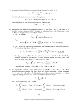 9.4 (continued) The time for the electron to travel along y between 2.5 and 50 cm is
t50 =
(50 − 2.5) × 10−2
4.5 × 107
= 1.06 × 10−8
s
In that time, the electron moves to an x coordinate given by
x = vxt50 = −(1.09 × 107
)(1.06 × 10−8
) = −.115 m
The coordinates at the time the electron reaches y = 50 cm are then:
x = −11.5 cm, y = 50 cm, z = 0
9.5. A rectangular loop of wire in free space joins points A(1, 0, 1) to B(3, 0, 1) to C(3, 0, 4) to D(1, 0, 4)
to A. The wire carries a current of 6 mA, ﬂowing in the az direction from B to C. A ﬁlamentary current
of 15 A ﬂows along the entire z axis in the az direction.
a) Find F on side BC:
FBC =
C
B
IloopdL × Bfrom wire at BC
Thus
FBC =
4
1
(6 × 10−3
) dz az ×
15µ0
2π(3)
ay = −1.8 × 10−8
ax N = −18ax nN
b) Find F on side AB: The ﬁeld from the long wire now varies with position along the loop segment.
We include that dependence and write
FAB =
3
1
(6 × 10−3
) dx ax ×
15µ0
2πx
ay =
45 × 10−3
π
µ0 ln 3 az = 19.8az nN
c) Find Ftotal on the loop: This will be the vector sum of the forces on the four sides. Note that by
symmetry, the forces on sides AB and CD will be equal and opposite, and so will cancel. This
leaves the sum of forces on sides BC (part a) and DA, where
FDA =
4
1
−(6 × 10−3
) dz az ×
15µ0
2π(1)
ay = 54ax nN
The total force is then Ftotal = FDA + FBC = (54 − 18)ax = 36 ax nN
9.6 The magnetic ﬂux density in a region of free space is given by B = −3xax + 5yay − 2zaz T. Find
the total force on the rectangular loop shown in Fig. 9.15 if it lies in the plane z = 0 and is bounded
by x = 1, x = 3, y = 2, and y = 5, all dimensions in cm: First, note that in the plane z = 0, the z
component of the given ﬁeld is zero, so will not contribute to the force. We use
F =
loop
IdL × B
which in our case becomes, with I = 30 A:
F =
.03
.01
30dxax × (−3xax + 5y|y=.02 ay) +
.05
.02
30dyay × (−3x|x=.03 ax + 5yay)
+
.01
.03
30dxax × (−3xax + 5y|y=.05 ay) +
.02
.05
30dyay × (−3x|x=.01 ax + 5yay)
145
Descargado por mauricio cartagena (rene_cartagena@yahoo.com)
lOMoARcPSD|5423334
 