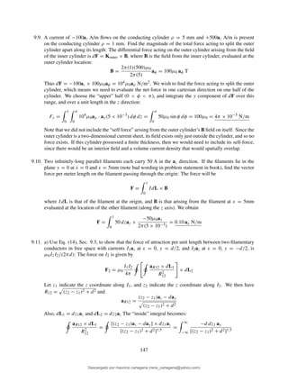 9.9. A current of −100az A/m ﬂows on the conducting cylinder ρ = 5 mm and +500az A/m is present
on the conducting cylinder ρ = 1 mm. Find the magnitude of the total force acting to split the outer
cylinder apart along its length: The differential force acting on the outer cylinder arising from the ﬁeld
of the inner cylinder is dF = Kouter × B, where B is the ﬁeld from the inner cylinder, evaluated at the
outer cylinder location:
B =
2π(1)(500)µ0
2π(5)
aφ = 100µ0 aφ T
Thus dF = −100az × 100µ0aφ = 104µ0aρ N/m2. We wish to ﬁnd the force acting to split the outer
cylinder, which means we need to evaluate the net force in one cartesian direction on one half of the
cylinder. We choose the “upper” half (0 < φ < π), and integrate the y component of dF over this
range, and over a unit length in the z direction:
Fy =
1
0
π
0
104
µ0aρ · ay(5 × 10−3
) dφ dz =
π
0
50µ0 sin φ dφ = 100µ0 = 4π × 10−5
N/m
Note that we did not include the “self force” arising from the outer cylinder’s B ﬁeld on itself. Since the
outer cylinder is a two-dimensional current sheet, its ﬁeld exists only just outside the cylinder, and so no
force exists. If this cylinder possessed a ﬁnite thickness, then we would need to include its self-force,
since there would be an interior ﬁeld and a volume current density that would spatially overlap.
9.10. Two inﬁnitely-long parallel ﬁlaments each carry 50 A in the az direction. If the ﬁlaments lie in the
plane y = 0 at x = 0 and x = 5mm (note bad wording in problem statement in book), ﬁnd the vector
force per meter length on the ﬁlament passing through the origin: The force will be
F =
1
0
IdL × B
where IdL is that of the ﬁlament at the origin, and B is that arising from the ﬁlament at x = 5mm
evaluated at the location of the other ﬁlament (along the z axis). We obtain
F =
1
0
50 dzaz ×
−50µ0ay
2π(5 × 10−3)
= 0.10 ax N/m
9.11. a) Use Eq. (14), Sec. 9.3, to show that the force of attraction per unit length between two ﬁlamentary
conductors in free space with currents I1az at x = 0, y = d/2, and I2az at x = 0, y = −d/2, is
µ0I1I2/(2πd): The force on I2 is given by
F2 = µ0
I1I2
4π
aR12 × dL1
R2
12
× dL2
Let z1 indicate the z coordinate along I1, and z2 indicate the z coordinate along I2. We then have
R12 = (z2 − z1)2 + d2 and
aR12 =
(z2 − z1)az − day
(z2 − z1)2 + d2
Also, dL1 = dz1az and dL2 = dz2az The “inside” integral becomes:
aR12 × dL1
R2
12
=
[(z2 − z1)az − day] × dz1az
[(z2 − z1)2 + d2]1.5
=
∞
−∞
−d dz1 ax
[(z2 − z1)2 + d2]1.5
147
Descargado por mauricio cartagena (rene_cartagena@yahoo.com)
lOMoARcPSD|5423334
 