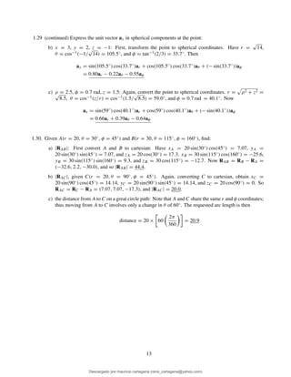 1.29 (continued) Express the unit vector ax in spherical components at the point:
b) x = 3, y = 2, z = −1: First, transform the point to spherical coordinates. Have r =
√
14,
θ = cos−1(−1/
√
14) = 105.5◦, and φ = tan−1(2/3) = 33.7◦. Then
ax = sin(105.5◦
) cos(33.7◦
)ar + cos(105.5◦
) cos(33.7◦
)aθ + (− sin(33.7◦
))aφ
= 0.80ar − 0.22aθ − 0.55aφ
c) ρ = 2.5, φ = 0.7 rad, z = 1.5: Again, convert the point to spherical coordinates. r = ρ2 + z2 =√
8.5, θ = cos−1(z/r) = cos−1(1.5/
√
8.5) = 59.0◦, and φ = 0.7 rad = 40.1◦. Now
ax = sin(59◦
) cos(40.1◦
)ar + cos(59◦
) cos(40.1◦
)aθ + (− sin(40.1◦
))aφ
= 0.66ar + 0.39aθ − 0.64aφ
1.30. Given A(r = 20, θ = 30◦, φ = 45◦) and B(r = 30, θ = 115◦, φ = 160◦), ﬁnd:
a) |RAB|: First convert A and B to cartesian: Have xA = 20 sin(30◦) cos(45◦) = 7.07, yA =
20 sin(30◦) sin(45◦) = 7.07, and zA = 20 cos(30◦) = 17.3. xB = 30 sin(115◦) cos(160◦) = −25.6,
yB = 30 sin(115◦) sin(160◦) = 9.3, and zB = 30 cos(115◦) = −12.7. Now RAB = RB − RA =
(−32.6, 2.2, −30.0), and so |RAB| = 44.4.
b) |RAC|, given C(r = 20, θ = 90◦, φ = 45◦). Again, converting C to cartesian, obtain xC =
20 sin(90◦) cos(45◦) = 14.14, yC = 20 sin(90◦) sin(45◦) = 14.14, and zC = 20 cos(90◦) = 0. So
RAC = RC − RA = (7.07, 7.07, −17.3), and |RAC| = 20.0.
c) the distance from A to C on a great circle path: Note that A and C share the same r and φ coordinates;
thus moving from A to C involves only a change in θ of 60◦. The requested arc length is then
distance = 20 × 60
2π
360
= 20.9
13
Descargado por mauricio cartagena (rene_cartagena@yahoo.com)
lOMoARcPSD|5423334
 