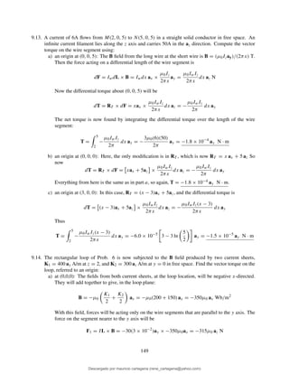 9.13. A current of 6A ﬂows from M(2, 0, 5) to N(5, 0, 5) in a straight solid conductor in free space. An
inﬁnite current ﬁlament lies along the z axis and carries 50A in the az direction. Compute the vector
torque on the wire segment using:
a) an origin at (0, 0, 5): The B ﬁeld from the long wire at the short wire is B = (µ0Izay)/(2πx) T.
Then the force acting on a differential length of the wire segment is
dF = IwdL × B = Iwdx ax ×
µ0Iz
2πx
ay =
µ0IwIz
2πx
dx az N
Now the differential torque about (0, 0, 5) will be
dT = RT × dF = xax ×
µ0IwIz
2πx
dx az = −
µ0IwIz
2π
dx ay
The net torque is now found by integrating the differential torque over the length of the wire
segment:
T =
5
2
−
µ0IwIz
2π
dx ay = −
3µ0(6)(50)
2π
ay = −1.8 × 10−4
ay N · m
b) an origin at (0, 0, 0): Here, the only modiﬁcation is in RT , which is now RT = x ax + 5 az So
now
dT = RT × dF = xax + 5az ×
µ0IwIz
2πx
dx az = −
µ0IwIz
2π
dx ay
Everything from here is the same as in part a, so again, T = −1.8 × 10−4 ay N · m.
c) an origin at (3, 0, 0): In this case, RT = (x − 3)ax + 5az, and the differential torque is
dT = (x − 3)ax + 5az ×
µ0IwIz
2πx
dx az = −
µ0IwIz(x − 3)
2πx
dx ay
Thus
T =
5
2
−
µ0IwIz(x − 3)
2πx
dx ay = −6.0 × 10−5
3 − 3 ln
5
2
ay = −1.5 × 10−5
ay N · m
9.14. The rectangular loop of Prob. 6 is now subjected to the B ﬁeld produced by two current sheets,
K1 = 400 ay A/m at z = 2, and K2 = 300 az A/m at y = 0 in free space. Find the vector torque on the
loop, referred to an origin:
a) at (0,0,0): The ﬁelds from both current sheets, at the loop location, will be negative x-directed.
They will add together to give, in the loop plane:
B = −µ0
K1
2
+
K2
2
ax = −µ0(200 + 150) ax = −350µ0 ax Wb/m2
With this ﬁeld, forces will be acting only on the wire segments that are parallel to the y axis. The
force on the segment nearer to the y axis will be
F1 = IL × B = −30(3 × 10−2
)ay × −350µ0ax = −315µ0 az N
149
Descargado por mauricio cartagena (rene_cartagena@yahoo.com)
lOMoARcPSD|5423334
 