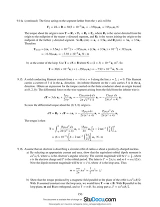 9.14a (continued) The force acting on the segment farther from the y axis will be
F2 = IL × B = 30(3 × 10−2
)ay × −350µ0ax = 315µ0 az N
The torque about the origin is now T = R1 × F1 + R2 × F2, where R1 is the vector directed from the
origin to the midpoint of the nearer y-directed segment, and R2 is the vector joining the origin to the
midpoint of the farther y-directed segment. So R1(cm) = ax + 3.5ay and R2(cm) = 3ax + 3.5ay.
Therefore
T0,0,0 = [(ax + 3.5ay) × 10−2
] × −315µ0 az + [(3ax + 3.5ay) × 10−2
] × 315µ0 az
= −6.30µ0ay = −7.92 × 10−6
ay N−m
b) at the center of the loop: Use T = IS × B where S = (2 × 3) × 10−4 az m2. So
T = 30(6 × 10−4
az) × (−350µ0 ax) = −7.92 × 10−6
ay N−m
9.15. A solid conducting ﬁlament extends from x = −b to x = b along the line y = 2, z = 0. This ﬁlament
carries a current of 3 A in the ax direction. An inﬁnite ﬁlament on the z axis carries 5 A in the az
direction. Obtain an expression for the torque exerted on the ﬁnite conductor about an origin located
at (0, 2, 0): The differential force on the wire segment arising from the ﬁeld from the inﬁnite wire is
dF = 3 dx ax ×
5µ0
2πρ
aφ = −
15µ0 cos φ dx
2π
√
x2 + 4
az = −
15µ0x dx
2π(x2 + 4)
az
So now the differential torque about the (0, 2, 0) origin is
dT = RT × dF = x ax × −
15µ0x dx
2π(x2 + 4)
az =
15µ0x2 dx
2π(x2 + 4)
ay
The torque is then
T =
b
−b
15µ0x2 dx
2π(x2 + 4)
ay =
15µ0
2π
ay x − 2 tan−1 x
2
b
−b
= (6 × 10−6
) b − 2 tan−1 b
2
ay N · m
9.16. Assume that an electron is describing a circular orbit of radius a about a positively-charged nucleus.
a) By selecting an appropriate current and area, show that the equivalent orbital dipole moment is
ea2ω/2, where ω is the electron’s angular velocity: The current magnitude will be I = e
T , where
e is the electron charge and T is the orbital period. The latter is T = 2π/ω, and so I = eω/(2π).
Now the dipole moment magnitude will be m = IA, where A is the loop area. Thus
m =
eω
2π
πa2
=
1
2
ea2
ω //
b) Show that the torque produced by a magnetic ﬁeld parallel to the plane of the orbit is ea2ωB/2:
With B assumed constant over the loop area, we would have T = m × B. With B parallel to the
loop plane, m and B are orthogonal, and so T = mB. So, using part a, T = ea2ωB/2.
150
Descargado por mauricio cartagena (rene_cartagena@yahoo.com)
lOMoARcPSD|5423334
 