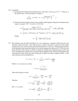 9.16. (continued)
c) by equating the Coulomb and centrifugal forces, show that ω is (4πǫ0mea3/e2)−1/2, where me is
the electron mass: The force balance is written as
e2
4πǫ0a2
= me
ω2
a ⇒ ω =
4πǫ0mea3
e2
−1/2
//
d) Find values for the angular velocity, torque, and the orbital magnetic moment for a hydrogen atom,
where a is about 6 × 10−11 m; let B = 0.5 T: First
ω =
(1.60 × 10−19)2
4π(8.85 × 10−12)(9.1 × 10−31)(6 × 10−11)3
1/2
= 3.42 × 1016
rad/s
T =
1
2
(3.42 × 1016
)(1.60 × 10−19
)(0.5)(6 × 10−11
)2
= 4.93 × 10−24
N · m
Finally,
m =
T
B
= 9.86 × 10−24
A · m2
9.17. The hydrogen atom described in Problem 16 is now subjected to a magnetic ﬁeld having the same
direction as that of the atom. Show that the forces caused by B result in a decrease of the angular
velocity by eB/(2me) and a decrease in the orbital moment by e2a2B/(4me). What are these decreases
for the hydrogen atom in parts per million for an external magnetic ﬂux density of 0.5 T? We ﬁrst write
down all forces on the electron, in which we equate its coulomb force toward the nucleus to the sum
of the centrifugal force and the force associated with the applied B ﬁeld. With the ﬁeld applied in the
same direction as that of the atom, this would yield a Lorentz force that is radially outward – in the
same direction as the centrifugal force.
Fe = Fcent + FB ⇒
e2
4πǫ0a2
= meω2
a + eωaB
QvB
With B = 0, we solve for ω to ﬁnd:
ω = ω0 =
e2
4πǫ0mea3
Then with B present, we ﬁnd
ω2
=
e2
4πǫ0mea3
−
eωB
me
= ω2
0 −
eωB
me
Therefore
ω = ω0 1 −
eωB
ω2
0me
.
= ω0 1 −
eωB
2ω2
0me
But ω
.
= ω0, and so
ω
.
= ω0 1 −
eB
2ω0me
= ω0 −
eB
2me
//
151
Descargado por mauricio cartagena (rene_cartagena@yahoo.com)
lOMoARcPSD|5423334
 