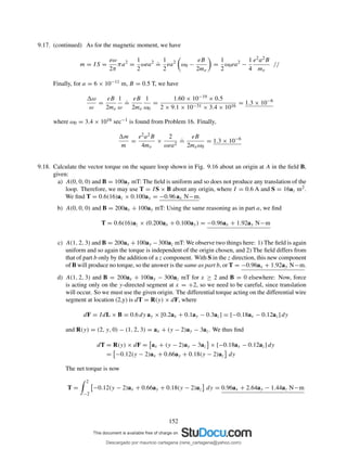 9.17. (continued) As for the magnetic moment, we have
m = IS =
eω
2π
πa2
=
1
2
ωea2 .
=
1
2
ea2
ω0 −
eB
2me
=
1
2
ω0ea2
−
1
4
e2a2B
me
//
Finally, for a = 6 × 10−11 m, B = 0.5 T, we have
ω
ω
=
eB
2me
1
ω
.
=
eB
2me
1
ω0
=
1.60 × 10−19 × 0.5
2 × 9.1 × 10−31 × 3.4 × 1016
= 1.3 × 10−6
where ω0 = 3.4 × 1016 sec−1 is found from Problem 16. Finally,
m
m
=
e2a2B
4me
×
2
ωea2
.
=
eB
2meω0
= 1.3 × 10−6
9.18. Calculate the vector torque on the square loop shown in Fig. 9.16 about an origin at A in the ﬁeld B,
given:
a) A(0, 0, 0) and B = 100ay mT: The ﬁeld is uniform and so does not produce any translation of the
loop. Therefore, we may use T = IS × B about any origin, where I = 0.6 A and S = 16az m2.
We ﬁnd T = 0.6(16)az × 0.100ay = −0.96 ax N−m.
b) A(0, 0, 0) and B = 200ax + 100ay mT: Using the same reasoning as in part a, we ﬁnd
T = 0.6(16)az × (0.200ax + 0.100ay) = −0.96ax + 1.92ay N−m
c) A(1, 2, 3) and B = 200ax +100ay −300az mT: We observe two things here: 1) The ﬁeld is again
uniform and so again the torque is independent of the origin chosen, and 2) The ﬁeld differs from
that of part b only by the addition of a z component. With S in the z direction, this new component
of B will produce no torque, so the answer is the same as part b, or T = −0.96ax + 1.92ay N−m.
d) A(1, 2, 3) and B = 200ax + 100ay − 300az mT for x ≥ 2 and B = 0 elsewhere: Now, force
is acting only on the y-directed segment at x = +2, so we need to be careful, since translation
will occur. So we must use the given origin. The differential torque acting on the differential wire
segment at location (2,y) is dT = R(y) × dF, where
dF = IdL × B = 0.6 dy ay × [0.2ax + 0.1ay − 0.3az] = [−0.18ax − 0.12az] dy
and R(y) = (2, y, 0) − (1, 2, 3) = ax + (y − 2)ay − 3az. We thus ﬁnd
dT = R(y) × dF = ax + (y − 2)ay − 3az × [−0.18ax − 0.12az] dy
= −0.12(y − 2)ax + 0.66ay + 0.18(y − 2)az dy
The net torque is now
T =
2
−2
−0.12(y − 2)ax + 0.66ay + 0.18(y − 2)az dy = 0.96ax + 2.64ay − 1.44az N−m
152
Descargado por mauricio cartagena (rene_cartagena@yahoo.com)
lOMoARcPSD|5423334
 