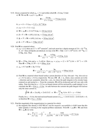 9.19. Given a material for which χm = 3.1 and within which B = 0.4yaz T, ﬁnd:
a) H: We use B = µ0(1 + χm)H, or
H =
0.4yay
(1 + 3.1)µ0
= 77.6yaz kA/m
b) µ = (1 + 3.1)µ0 = 5.15 × 10−6 H/m.
c) µR = (1 + 3.1) = 4.1.
d) M = χmH = (3.1)(77.6yay) = 241yaz kA/m
e) J = ∇ × H = (dHz)/(dy) ax = 77.6 ax kA/m2.
f) Jb = ∇ × M = (dMz)/(dy) ax = 241 ax kA/m2.
g) JT = ∇ × B/µ0 = 318ax kA/m2.
9.20. Find H in a material where:
a) µR = 4.2, there are 2.7 × 1029 atoms/m3, and each atom has a dipole moment of 2.6 × 10−30 ay
A · m2. Since all dipoles are identical, we may write M = Nm = (2.7×1029)(2.6×10−30ay) =
0.70ay A/m. Then
H =
M
µR − 1
=
0.70 ay
4.2 − 1
= 0.22 ay A/m
b) M = 270 az A/m and µ = 2 µH/m: Have µR = µ/µ0 = (2 × 10−6)/(4π × 10−7) = 1.59.
Then H = 270az/(1.59 − 1) = 456 az A/m.
c) χm = 0.7 and B = 2az T: Use
H =
B
µ0(1 + χm)
=
2az
(4π × 10−7)(1.7)
= 936 az kA/m
d) Find M in a material where bound surface current densities of 12 az A/m and −9 az A/m exist at
ρ = 0.3 m and ρ = 0.4 m, respectively: We use M · dL = Ib, where, since currents are in the
z direction and are symmetric about the z axis, we chose the path integrals to be circular loops
centered on and normal to z. From the symmetry, M will be φ-directed and will vary only with
radius. Note ﬁrst that for ρ < 0.3 m, no bound current will be enclosed by a path integral, so we
conclude that M = 0 for ρ < 0.3m. At radii between the currents the path integral will enclose
only the inner current so,
M · dL = 2πρMφ = 2π(0.3)12 ⇒ M =
3.6
ρ
aφ A/m (0.3 < ρ < 0.4m)
Finally, for ρ > 0.4 m, the total enclosed bound current is Ib,tot = 2π(0.3)(12)−2π(0.4)(9) = 0,
so therefore M = 0 (ρ > 0.4m).
9.21. Find the magnitude of the magnetization in a material for which:
a) the magnetic ﬂux density is 0.02 Wb/m2 and the magnetic susceptibility is 0.003 (note that this
latter quantity is missing in the original problem statement): From B = µ0(H + M) and from
M = χmH, we write
M =
B
µ0
1
χm
+ 1
−1
=
B
µ0(334)
=
0.02
(4π × 10−7)(334)
= 47.7 A/m
153
Descargado por mauricio cartagena (rene_cartagena@yahoo.com)
lOMoARcPSD|5423334
 
