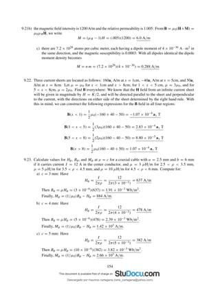 9.21b) the magnetic ﬁeld intensity is 1200A/m and the relative permeability is 1.005: From B = µ0(H+M) =
µ0µRH, we write
M = (µR − 1)H = (.005)(1200) = 6.0 A/m
c) there are 7.2 × 1028 atoms per cubic meter, each having a dipole moment of 4 × 10−30 A · m2 in
the same direction, and the magnetic susceptibility is 0.0003: With all dipoles identical the dipole
moment density becomes
M = n m = (7.2 × 1028
)(4 × 10−30
) = 0.288 A/m
9.22. Three current sheets are located as follows: 160az A/m at x = 1cm, −40az A/m at x = 5cm, and 50az
A/m at x = 8cm. Let µ = µ0 for x < 1cm and x > 8cm; for 1 < x < 5 cm, µ = 3µ0, and for
5 < x < 8cm, µ = 2µ0. Find B everywhere: We know that the H ﬁeld from an inﬁnite current sheet
will be given in magnitude by H = K/2, and will be directed parallel to the sheet and perpendicular
to the current, with the directions on either side of the sheet determined by the right hand rule. With
this in mind, we can construct the following expressions for the B ﬁeld in all four regions:
B(x < 1) =
1
2
µ0(−160 + 40 − 50) = −1.07 × 10−4
ay T
B(1 < x < 5) =
1
2
(3µ0)(160 + 40 − 50) = 2.83 × 10−4
ay T
B(5 < x < 8) =
1
2
(2µ0)(160 − 40 − 50) = 8.80 × 10−5
ay T
B(x > 8) =
1
2
µ0(160 − 40 + 50) = 1.07 × 10−4
ay T
9.23. Calculate values for Hφ, Bφ, and Mφ at ρ = c for a coaxial cable with a = 2.5 mm and b = 6 mm
if it carries current I = 12 A in the center conductor, and µ = 3 µH/m for 2.5 < ρ < 3.5 mm,
µ = 5 µH/m for 3.5 < ρ < 4.5 mm, and µ = 10 µH/m for 4.5 < ρ < 6 mm. Compute for:
a) c = 3 mm: Have
Hφ =
I
2πρ
=
12
2π(3 × 10−3)
= 637 A/m
Then Bφ = µHφ = (3 × 10−6)(637) = 1.91 × 10−3 Wb/m2.
Finally, Mφ = (1/µ0)Bφ − Hφ = 884 A/m.
b) c = 4 mm: Have
Hφ =
I
2πρ
=
12
2π(4 × 10−3)
= 478 A/m
Then Bφ = µHφ = (5 × 10−6)(478) = 2.39 × 10−3 Wb/m2.
Finally, Mφ = (1/µ0)Bφ − Hφ = 1.42 × 103 A/m.
c) c = 5 mm: Have
Hφ =
I
2πρ
=
12
2π(5 × 10−3)
= 382 A/m
Then Bφ = µHφ = (10 × 10−6)(382) = 3.82 × 10−3 Wb/m2.
Finally, Mφ = (1/µ0)Bφ − Hφ = 2.66 × 103 A/m.
154
Descargado por mauricio cartagena (rene_cartagena@yahoo.com)
lOMoARcPSD|5423334
 