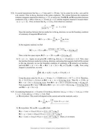 9.24. A coaxial transmission line has a = 5 mm and b = 20 mm. Let its center lie on the z axis and let
a dc current I ﬂow in the az direction in the center conductor. The volume between the conductors
contains a magnetic material for which µR = 2.5, as well as air. Find H, B, and M everywhere between
conductors if Hφ = 600/π A/m at ρ = 10 mm, φ = π/2, and the magnetic material is located where:
a) a < ρ < 3a; First, we know that Hφ = I/2πρ, from which we construct:
I
2π(10−2)
=
600
π
⇒ I = 12 A
Since the interface between the two media lies in the aφ direction, we use the boundary condition
of continuity of tangential H and write
H(5 < ρ < 20) =
12
2πρ
aφ =
6
πρ
aφ A/m
In the magnetic material, we ﬁnd
B(5 < ρ < 15) = µH =
(2.5)(4π × 10−7)(12)
2πρ
aφ = (6/ρ)aφ µT
Then, in the free space region, B(15 < ρ < 20) = µ0H = (2.4/ρ)aφ µT.
b) 0 < φ < π; Again, we are given H = 600/π aφ A/m at ρ = 10 and at φ = π/2. Now, since
the interface between media lies in the aρ direction, and noting that magnetic ﬁeld will be normal
to this (aφ directed), we use the boundary condition of continuity of B normal to an interface,
and write B(0 < φ < π) = B1 = B(π < φ < 2π) = B2, or 2.5µ0H1 = µ0H2. Now, using
Ampere’s circuital law, we write
H · dL = πρH1 + πρH2 = 3.5πρH1 = I
Using the given value for H1 at ρ = 10 mm, I = 3.5(600/π)(π × 10−2) = 21 A. Therefore,
H1 = 21/(3.5πρ) = 6/(πρ), or H(0 < φ < π) = 6/(πρ) aφ A/m. Then H2 = 2.5H1, or
H(π < φ < 2π) = 15/(πρ) aφ A/m. Now B(0 < φ < 2π) = 2.5µ0(6/(πρ))aφ = 6/ρ aφ µT.
Now, in general, M = (µR−1)H, and so M(0 < φ < π) = (2.5−1)6/(πρ)aφ = 9/(πρ) aφ A/m
and M(π < φ < 2π) = 0.
9.25. A conducting ﬁlament at z = 0 carries 12 A in the az direction. Let µR = 1 for ρ < 1 cm, µR = 6 for
1 < ρ < 2 cm, and µR = 1 for ρ > 2 cm. Find
a) H everywhere: This result will depend on the current and not the materials, and is:
H =
I
2πρ
aφ =
1.91
ρ
A/m (0 < ρ < ∞)
b) B everywhere: We use B = µRµ0H to ﬁnd:
B(ρ < 1 cm) = (1)µ0(1.91/ρ) = (2.4 × 10−6/ρ)aφ T
B(1 < ρ < 2 cm) = (6)µ0(1.91/ρ) = (1.4 × 10−5/ρ)aφ T
B(ρ > 2 cm) = (1)µ0(1.91/ρ) = (2.4 × 10−6/ρ)aφ T where ρ is in meters.
155
Descargado por mauricio cartagena (rene_cartagena@yahoo.com)
lOMoARcPSD|5423334
 