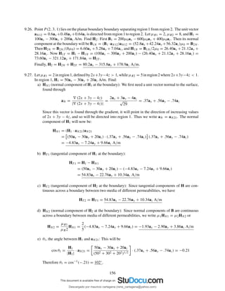 9.26. Point P (2, 3, 1) lies on the planar boundary boundary separating region 1 from region 2. The unit vector
aN12 = 0.6ax +0.48ay +0.64az is directed from region 1 to region 2. Let µR1 = 2, µR2 = 8, and H1 =
100ax − 300ay + 200az A/m. Find H2: First B1 = 200µ0ax − 600µ0ay + 400µ0az. Then its normal
component at the boundary will be B1N = (B1 ·aN12)aN12 = (52.8ax +42.24ay +56.32az)µ0 = B2N .
Then H2N = B2N /(8µ0) = 6.60ax +5.28ay +7.04az, and H1N = B1N /2µ0 = 26.40ax +21.12ay +
28.16az. Now H1T = H1 − H1N = (100ax − 300ay + 200az) − (26.40ax + 21.12ay + 28.16az) =
73.60ax − 321.12ay + 171.84az = H2T .
Finally, H2 = H2N + H2T = 80.2ax − 315.8ay + 178.9az A/m.
9.27. Let µR1 = 2 in region 1, deﬁned by 2x+3y−4z > 1, while µR2 = 5 in region 2 where 2x+3y−4z < 1.
In region 1, H1 = 50ax − 30ay + 20az A/m. Find:
a) HN1 (normal component of H1 at the boundary): We ﬁrst need a unit vector normal to the surface,
found through
aN =
∇ (2x + 3y − 4z)
|∇ (2x + 3y − 4z)|
=
2ax + 3ay − 4az
√
29
= .37ax + .56ay − .74az
Since this vector is found through the gradient, it will point in the direction of increasing values
of 2x + 3y − 4z, and so will be directed into region 1. Thus we write aN = aN21. The normal
component of H1 will now be:
HN1 = (H1 · aN21)aN21
= (50ax − 30ay + 20az) · (.37ax + .56ay − .74az) (.37ax + .56ay − .74az)
= −4.83ax − 7.24ay + 9.66az A/m
b) HT 1 (tangential component of H1 at the boundary):
HT 1 = H1 − HN1
= (50ax − 30ay + 20az) − (−4.83ax − 7.24ay + 9.66az)
= 54.83ax − 22.76ay + 10.34az A/m
c) HT 2 (tangential component of H2 at the boundary): Since tangential components of H are con-
tinuous across a boundary between two media of different permeabilities, we have
HT 2 = HT 1 = 54.83ax − 22.76ay + 10.34az A/m
d) HN2 (normal component of H2 at the boundary): Since normal components of B are continuous
across a boundary between media of different permeabilities, we write µ1HN1 = µ2HN2 or
HN2 =
µR1
µR2
HN1 =
2
5
(−4.83ax − 7.24ay + 9.66az) = −1.93ax − 2.90ay + 3.86az A/m
e) θ1, the angle between H1 and aN21: This will be
cos θ1 =
H1
|H1|
· aN21 =
50ax − 30ay + 20az
(502 + 302 + 202)1/2
· (.37ax + .56ay − .74az) = −0.21
Therefore θ1 = cos−1(−.21) = 102◦.
156
Descargado por mauricio cartagena (rene_cartagena@yahoo.com)
lOMoARcPSD|5423334
 