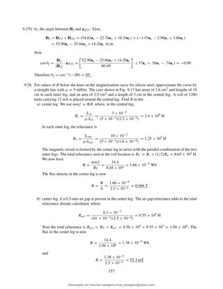 9.27f) θ2, the angle between H2 and aN21: First,
H2 = HT 2 + HN2 = (54.83ax − 22.76ay + 10.34az) + (−1.93ax − 2.90ay + 3.86az)
= 52.90ax − 25.66ay + 14.20az A/m
Now
cos θ2 =
H2
|H2|
· aN21 =
52.90ax − 25.66ay + 14.20az
60.49
· (.37ax + .56ay − .74az) = −0.09
Therefore θ2 = cos−1(−.09) = 95◦.
9.28. For values of B below the knee on the magnetization curve for silicon steel, approximate the curve by
a straight line with µ = 5 mH/m. The core shown in Fig. 9.17 has areas of 1.6 cm2 and lengths of 10
cm in each outer leg, and an area of 2.5 cm2 and a length of 3 cm in the central leg. A coil of 1200
turns carrying 12 mA is placed around the central leg. Find B in the:
a) center leg: We use mmf = R, where, in the central leg,
Rc =
Lin
µAin
=
3 × 10−2
(5 × 10−3)(2.5 × 10−4)
= 2.4 × 104
H
In each outer leg, the reluctance is
Ro =
Lout
µAout
=
10 × 10−2
(5 × 10−3)(1.6 × 10−4)
= 1.25 × 105
H
The magnetic circuit is formed by the center leg in series with the parallel combination of the two
outer legs. The total reluctance seen at the coil location is RT = Rc + (1/2)Ro = 8.65 × 104 H.
We now have
=
mmf
RT
=
14.4
8.65 × 104
= 1.66 × 10−4
Wb
The ﬂux density in the center leg is now
B =
A
=
1.66 × 10−4
2.5 × 10−4
= 0.666 T
b) center leg, if a 0.3-mm air gap is present in the center leg: The air gap reluctance adds to the total
reluctance already calculated, where
Rair =
0.3 × 10−3
(4π × 10−7)(2.5 × 10−4)
= 9.55 × 105
H
Now the total reluctance is Rnet = RT + Rair = 8.56 × 104 + 9.55 × 105 = 1.04 × 106. The
ﬂux in the center leg is now
=
14.4
1.04 × 106
= 1.38 × 10−5
Wb
and
B =
1.38 × 10−5
2.5 × 10−4
= 55.3 mT
157
Descargado por mauricio cartagena (rene_cartagena@yahoo.com)
lOMoARcPSD|5423334
 