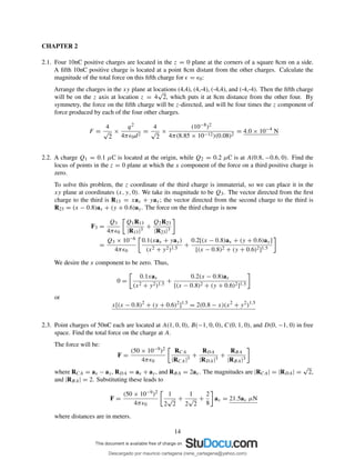 CHAPTER 2
2.1. Four 10nC positive charges are located in the z = 0 plane at the corners of a square 8cm on a side.
A ﬁfth 10nC positive charge is located at a point 8cm distant from the other charges. Calculate the
magnitude of the total force on this ﬁfth charge for ǫ = ǫ0:
Arrange the charges in the xy plane at locations (4,4), (4,-4), (-4,4), and (-4,-4). Then the ﬁfth charge
will be on the z axis at location z = 4
√
2, which puts it at 8cm distance from the other four. By
symmetry, the force on the ﬁfth charge will be z-directed, and will be four times the z component of
force produced by each of the four other charges.
F =
4
√
2
×
q2
4πǫ0d2
=
4
√
2
×
(10−8)2
4π(8.85 × 10−12)(0.08)2
= 4.0 × 10−4
N
2.2. A charge Q1 = 0.1 µC is located at the origin, while Q2 = 0.2 µC is at A(0.8, −0.6, 0). Find the
locus of points in the z = 0 plane at which the x component of the force on a third positive charge is
zero.
To solve this problem, the z coordinate of the third charge is immaterial, so we can place it in the
xy plane at coordinates (x, y, 0). We take its magnitude to be Q3. The vector directed from the ﬁrst
charge to the third is R13 = xax + yay; the vector directed from the second charge to the third is
R23 = (x − 0.8)ax + (y + 0.6)ay. The force on the third charge is now
F3 =
Q3
4πǫ0
Q1R13
|R13|3
+
Q2R23
|R23|3
=
Q3 × 10−6
4πǫ0
0.1(xax + yay)
(x2 + y2)1.5
+
0.2[(x − 0.8)ax + (y + 0.6)ay]
[(x − 0.8)2 + (y + 0.6)2]1.5
We desire the x component to be zero. Thus,
0 =
0.1xax
(x2 + y2)1.5
+
0.2(x − 0.8)ax
[(x − 0.8)2 + (y + 0.6)2]1.5
or
x[(x − 0.8)2
+ (y + 0.6)2
]1.5
= 2(0.8 − x)(x2
+ y2
)1.5
2.3. Point charges of 50nC each are located at A(1, 0, 0), B(−1, 0, 0), C(0, 1, 0), and D(0, −1, 0) in free
space. Find the total force on the charge at A.
The force will be:
F =
(50 × 10−9)2
4πǫ0
RCA
|RCA|3
+
RDA
|RDA|3
+
RBA
|RBA|3
where RCA = ax − ay, RDA = ax + ay, and RBA = 2ax. The magnitudes are |RCA| = |RDA| =
√
2,
and |RBA| = 2. Substituting these leads to
F =
(50 × 10−9)2
4πǫ0
1
2
√
2
+
1
2
√
2
+
2
8
ax = 21.5ax µN
where distances are in meters.
14
Descargado por mauricio cartagena (rene_cartagena@yahoo.com)
lOMoARcPSD|5423334
 