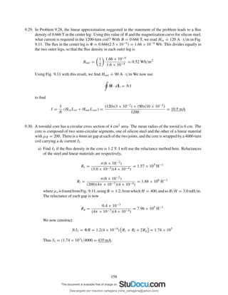 9.29. In Problem 9.28, the linear approximation suggested in the statement of the problem leads to a ﬂux
density of 0.666 T in the center leg. Using this value of B and the magnetization curve for silicon steel,
what current is required in the 1200-turn coil? With B = 0.666 T, we read Hin
.
= 120 A · t/m in Fig.
9.11. The ﬂux in the center leg is = 0.666(2.5 × 10−4) = 1.66 × 10−4 Wb. This divides equally in
the two outer legs, so that the ﬂux density in each outer leg is
Bout =
1
2
1.66 × 10−4
1.6 × 10−4
= 0.52 Wb/m2
Using Fig. 9.11 with this result, we ﬁnd Hout
.
= 90 A · t/m We now use
H · dL = NI
to ﬁnd
I =
1
N
(HinLin + Hout Lout ) =
(120)(3 × 10−2) + (90)(10 × 10−2)
1200
= 10.5 mA
9.30. A toroidal core has a circular cross section of 4 cm2 area. The mean radius of the toroid is 6 cm. The
core is composed of two semi-circular segments, one of silicon steel and the other of a linear material
with µR = 200. There is a 4mm air gap at each of the two joints, and the core is wrapped by a 4000-turn
coil carrying a dc current I1.
a) Find I1 if the ﬂux density in the core is 1.2 T: I will use the reluctance method here. Reluctances
of the steel and linear materials are respectively,
Rs =
π(6 × 10−2)
(3.0 × 10−3)(4 × 10−4)
= 1.57 × 105
H−1
Rl =
π(6 × 10−2)
(200)(4π × 10−7)(4 × 10−4)
= 1.88 × 106
H−1
whereµs isfoundfromFig. 9.11, usingB = 1.2, fromwhichH = 400, andsoB/H = 3.0mH/m.
The reluctance of each gap is now
Rg =
0.4 × 10−3
(4π × 10−7)(4 × 10−4)
= 7.96 × 105
H−1
We now construct
NI1 = R = 1.2(4 × 10−4
) Rs + Rl + 2Rg = 1.74 × 103
Thus I1 = (1.74 × 103)/4000 = 435 mA.
158
Descargado por mauricio cartagena (rene_cartagena@yahoo.com)
lOMoARcPSD|5423334
 