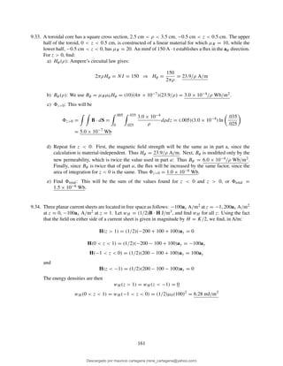 9.33. A toroidal core has a square cross section, 2.5 cm < ρ < 3.5 cm, −0.5 cm < z < 0.5 cm. The upper
half of the toroid, 0 < z < 0.5 cm, is constructed of a linear material for which µR = 10, while the
lower half, −0.5 cm < z < 0, has µR = 20. An mmf of 150 A · t establishes a ﬂux in the aφ direction.
For z > 0, ﬁnd:
a) Hφ(ρ): Ampere’s circuital law gives:
2πρHφ = NI = 150 ⇒ Hφ =
150
2πρ
= 23.9/ρ A/m
b) Bφ(ρ): We use Bφ = µRµ0Hφ = (10)(4π × 10−7)(23.9/ρ) = 3.0 × 10−4/ρ Wb/m2.
c) z>0: This will be
z>0 = B · dS =
.005
0
.035
.025
3.0 × 10−4
ρ
dρdz = (.005)(3.0 × 10−4
) ln
.035
.025
= 5.0 × 10−7
Wb
d) Repeat for z < 0: First, the magnetic ﬁeld strength will be the same as in part a, since the
calculation is material-independent. Thus Hφ = 23.9/ρ A/m. Next, Bφ is modiﬁed only by the
new permeability, which is twice the value used in part a: Thus Bφ = 6.0 × 10−4/ρ Wb/m2.
Finally, since Bφ is twice that of part a, the ﬂux will be increased by the same factor, since the
area of integration for z < 0 is the same. Thus z<0 = 1.0 × 10−6 Wb.
e) Find total: This will be the sum of the values found for z < 0 and z > 0, or total =
1.5 × 10−6 Wb.
9.34. Three planar current sheets are located in free space as follows: −100ax A/m2 at z = −1, 200ax A/m2
at z = 0, −100ax A/m2 at z = 1. Let wH = (1/2)B · H J/m3, and ﬁnd wH for all z: Using the fact
that the ﬁeld on either side of a current sheet is given in magnitude by H = K/2, we ﬁnd, in A/m:
H(z > 1) = (1/2)(−200 + 100 + 100)ay = 0
H(0 < z < 1) = (1/2)(−200 − 100 + 100)ay = −100ay
H(−1 < z < 0) = (1/2)(200 − 100 + 100)ay = 100ay
and
H(z < −1) = (1/2)(200 − 100 − 100)ay = 0
The energy densities are then
wH (z > 1) = wH (z < −1) = 0
wH (0 < z < 1) = wH (−1 < z < 0) = (1/2)µ0(100)2
= 6.28 mJ/m2
161
Descargado por mauricio cartagena (rene_cartagena@yahoo.com)
lOMoARcPSD|5423334
 