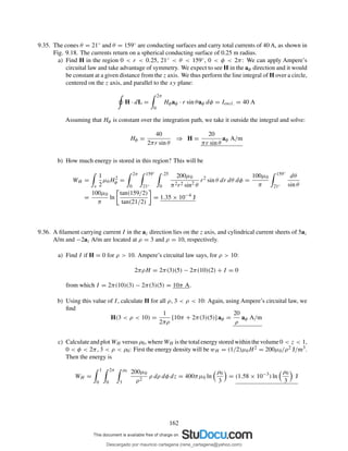 9.35. The cones θ = 21◦ and θ = 159◦ are conducting surfaces and carry total currents of 40 A, as shown in
Fig. 9.18. The currents return on a spherical conducting surface of 0.25 m radius.
a) Find H in the region 0 < r < 0.25, 21◦ < θ < 159◦, 0 < φ < 2π: We can apply Ampere’s
circuital law and take advantage of symmetry. We expect to see H in the aφ direction and it would
be constant at a given distance from the z axis. We thus perform the line integral of H over a circle,
centered on the z axis, and parallel to the xy plane:
H · dL =
2π
0
Hφaφ · r sin θaφ dφ = Iencl. = 40 A
Assuming that Hφ is constant over the integration path, we take it outside the integral and solve:
Hφ =
40
2πr sin θ
⇒ H =
20
πr sin θ
aφ A/m
b) How much energy is stored in this region? This will be
WH =
v
1
2
µ0H2
φ =
2π
0
159◦
21◦
.25
0
200µ0
π2r2 sin2 θ
r2
sin θ dr dθ dφ =
100µ0
π
159◦
21◦
dθ
sin θ
=
100µ0
π
ln
tan(159/2)
tan(21/2)
= 1.35 × 10−4
J
9.36. A ﬁlament carrying current I in the az direction lies on the z axis, and cylindrical current sheets of 5az
A/m and −2az A/m are located at ρ = 3 and ρ = 10, respectively.
a) Find I if H = 0 for ρ > 10. Ampere’s circuital law says, for ρ > 10:
2πρH = 2π(3)(5) − 2π(10)(2) + I = 0
from which I = 2π(10)(3) − 2π(3)(5) = 10π A.
b) Using this value of I, calculate H for all ρ, 3 < ρ < 10: Again, using Ampere’s circuital law, we
ﬁnd
H(3 < ρ < 10) =
1
2πρ
[10π + 2π(3)(5)] aφ =
20
ρ
aφ A/m
c) Calculate and plot WH versus ρ0, where WH is the total energy stored within the volume 0 < z < 1,
0 < φ < 2π, 3 < ρ < ρ0: First the energy density will be wH = (1/2)µ0H2 = 200µ0/ρ2 J/m3.
Then the energy is
WH =
1
0
2π
0
ρ0
3
200µ0
ρ2
ρ dρ dφ dz = 400πµ0 ln
ρ0
3
= (1.58 × 10−3
) ln
ρ0
3
J
162
Descargado por mauricio cartagena (rene_cartagena@yahoo.com)
lOMoARcPSD|5423334
 