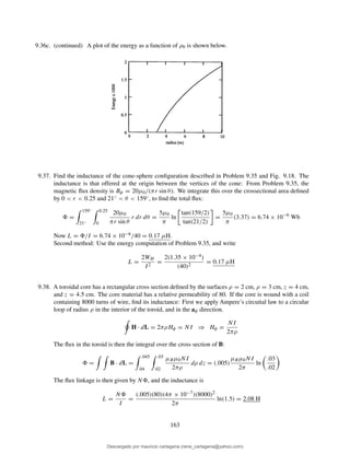9.36c. (continued) A plot of the energy as a function of ρ0 is shown below.
9.37. Find the inductance of the cone-sphere conﬁguration described in Problem 9.35 and Fig. 9.18. The
inductance is that offered at the origin between the vertices of the cone: From Problem 9.35, the
magnetic ﬂux density is Bφ = 20µ0/(πr sin θ). We integrate this over the crossectional area deﬁned
by 0 < r < 0.25 and 21◦ < θ < 159◦, to ﬁnd the total ﬂux:
=
159◦
21◦
0.25
0
20µ0
πr sin θ
r dr dθ =
5µ0
π
ln
tan(159/2)
tan(21/2)
=
5µ0
π
(3.37) = 6.74 × 10−6
Wb
Now L = /I = 6.74 × 10−6/40 = 0.17 µH.
Second method: Use the energy computation of Problem 9.35, and write
L =
2WH
I2
=
2(1.35 × 10−4)
(40)2
= 0.17 µH
9.38. A toroidal core has a rectangular cross section deﬁned by the surfaces ρ = 2 cm, ρ = 3 cm, z = 4 cm,
and z = 4.5 cm. The core material has a relative permeability of 80. If the core is wound with a coil
containing 8000 turns of wire, ﬁnd its inductance: First we apply Ampere’s circuital law to a circular
loop of radius ρ in the interior of the toroid, and in the aφ direction.
H · dL = 2πρHφ = NI ⇒ Hφ =
NI
2πρ
The ﬂux in the toroid is then the integral over the cross section of B:
= B · dL =
.045
.04
.03
.02
µRµ0NI
2πρ
dρ dz = (.005)
µRµ0NI
2π
ln
.03
.02
The ﬂux linkage is then given by N , and the inductance is
L =
N
I
=
(.005)(80)(4π × 10−7)(8000)2
2π
ln(1.5) = 2.08 H
163
Descargado por mauricio cartagena (rene_cartagena@yahoo.com)
lOMoARcPSD|5423334
 