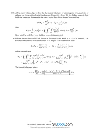 9.43. a) Use energy relationships to show that the internal inductance of a nonmagnetic cylindrical wire of
radius a carrying a uniformly-distributed current I is µ0/(8π) H/m. We ﬁrst ﬁnd the magnetic ﬁeld
inside the conductor, then calculate the energy stored there. From Ampere’s circuital law:
2πρHφ =
πρ2
πa2
I ⇒ Hφ =
Iρ
2πa2
A/m
Now
WH =
v
1
2
µ0H2
φ dv =
1
0
2π
0
a
0
µ0I2ρ2
8π2a4
ρ dρ dφ dz =
µ0I2
16π
J/m
Now, with WH = (1/2)LI2, we ﬁnd Lint = µ0/(8π) as expected.
b) Find the internal inductance if the portion of the conductor for which ρ < c < a is removed: The
hollowed-out conductor still carries current I, so Ampere’s circuital law now reads:
2πρHφ =
π(ρ2 − c2)
π(a2 − c2)
⇒ Hφ =
I
2πρ
ρ2 − c2
a2 − c2
A/m
and the energy is now
WH =
1
0
2π
0
a
c
µ0I2(ρ2 − c2)2
8π2ρ2(a2 − c2)2
ρ dρ dφ dz =
µ0I2
4π(a2 − c2)2
a
c
ρ3
− 2c2
ρ +
C4
ρ
dρ
=
µ0I2
4π(a2 − c2)2
1
4
(a4
− c4
) − c2
(a2
− c2
) + c4
ln
a
c
J/m
The internal inductance is then
Lint =
2WH
I2
=
µ0
8π
a4 − 4a2c2 + 3c4 + 4c4 ln(a/c)
(a2 − c2)2
H/m
166
Descargado por mauricio cartagena (rene_cartagena@yahoo.com)
lOMoARcPSD|5423334
 