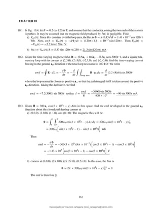 CHAPTER 10
10.1. In Fig. 10.4, let B = 0.2 cos 120πt T, and assume that the conductor joining the two ends of the resistor
is perfect. It may be assumed that the magnetic ﬁeld produced by I(t) is negligible. Find:
a) Vab(t): Since B is constant over the loop area, the ﬂux is = π(0.15)2B = 1.41×10−2 cos 120πt
Wb. Now, emf = Vba(t) = −d /dt = (120π)(1.41 × 10−2) sin 120πt. Then Vab(t) =
−Vba(t) = −5.33 sin 120πt V.
b) I(t) = Vba(t)/R = 5.33 sin(120πt)/250 = 21.3 sin(120πt) mA
10.2. Given the time-varying magnetic ﬁeld, B = (0.5ax + 0.6ay − 0.3az) cos 5000t T, and a square ﬁla-
mentary loop with its corners at (2,3,0), (2,-3,0), (-2,3,0), and (-2,-3,0), ﬁnd the time-varying current
ﬂowing in the general aφ direction if the total loop resistance is 400 k : We write
emf = E · dL = −
d
dt
= −
d
dt loop area
B · az da =
d
dt
(0.3)(4)(6) cos 5000t
where the loop normal is chosen as positive az, so that the path integral for E is taken around the positive
aφ direction. Taking the derivative, we ﬁnd
emf = −7.2(5000) sin 5000t so that I =
emf
R
=
−36000 sin 5000t
400 × 103
= −90 sin 5000t mA
10.3. Given H = 300 az cos(3 × 108t − y) A/m in free space, ﬁnd the emf developed in the general aφ
direction about the closed path having corners at
a) (0,0,0), (1,0,0), (1,1,0), and (0,1,0): The magnetic ﬂux will be:
=
1
0
1
0
300µ0 cos(3 × 108
t − y) dx dy = 300µ0 sin(3 × 108
t − y)|1
0
= 300µ0 sin(3 × 108
t − 1) − sin(3 × 108
t) Wb
Then
emf = −
d
dt
= −300(3 × 108
)(4π × 10−7
) cos(3 × 108
t − 1) − cos(3 × 108
t)
= −1.13 × 105
cos(3 × 108
t − 1) − cos(3 × 108
t) V
b) corners at (0,0,0), (2π,0,0), (2π,2π,0), (0,2π,0): In this case, the ﬂux is
= 2π × 300µ0 sin(3 × 108
t − y)|2π
0 = 0
The emf is therefore 0.
167
Descargado por mauricio cartagena (rene_cartagena@yahoo.com)
lOMoARcPSD|5423334
 