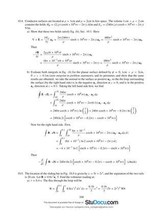 10.4. Conductor surfaces are located at ρ = 1cm and ρ = 2cm in free space. The volume 1 cm < ρ < 2 cm
contains the ﬁelds Hφ = (2/ρ) cos(6×108πt −2πz) A/m and Eρ = (240π/ρ) cos(6×108πt −2πz)
V/m.
a) Show that these two ﬁelds satisfy Eq. (6), Sec. 10.1: Have
∇ × E =
∂Eρ
∂z
aφ =
2π(240π)
ρ
sin(6 × 108
πt − 2πz) aφ =
480π2
ρ
sin(6 × 108
πt − 2πz)aφ
Then
−
∂B
∂t
=
2µ0(6 × 108)π
ρ
sin(6 × 108
πt − 2πz) aφ
=
(8π × 10−7)(6 × 108)π
ρ
sin(6 × 108
πt − 2πz) =
480π2
ρ
sin(6 × 108
πt − 2πz) aφ
b) Evaluate both integrals in Eq. (4) for the planar surface deﬁned by φ = 0, 1cm < ρ < 2cm,
0 < z < 0.1m (note misprint in problem statement), and its perimeter, and show that the same
results are obtained: we take the normal to the surface as positive aφ, so the the loop surrounding
the surface (by the right hand rule) is in the negative aρ direction at z = 0, and is in the positive
aρ direction at z = 0.1. Taking the left hand side ﬁrst, we ﬁnd
E · dL =
.01
.02
240π
ρ
cos(6 × 108
πt) aρ · aρ dρ
+
.02
.01
240π
ρ
cos(6 × 108
πt − 2π(0.1)) aρ · aρ dρ
= 240π cos(6 × 108
πt) ln
1
2
+ 240π cos(6 × 108
πt − 0.2π) ln
2
1
= 240(ln 2) cos(6 × 108
πt − 0.2π) − cos(6 × 108
πt)
Now for the right hand side. First,
B · dS =
0.1
0
.02
.01
8π × 10−7
ρ
cos(6 × 108
πt − 2πz) aφ · aφ dρ dz
=
0.1
0
(8π × 10−7
) ln 2 cos(6 × 108
πt − 2πz) dz
= −4 × 10−7
ln 2 sin(6 × 108
πt − 0.2π) − sin(6 × 108
πt)
Then
−
d
dt
B · dS = 240π(ln 2) cos(6 × 108
πt − 0.2π) − cos(6 × 108
πt) (check)
10.5. The location of the sliding bar in Fig. 10.5 is given by x = 5t + 2t3, and the separation of the two rails
is 20 cm. Let B = 0.8x2az T. Find the voltmeter reading at:
a) t = 0.4 s: The ﬂux through the loop will be
=
0.2
0
x
0
0.8(x′
)2
dx′
dy =
0.16
3
x3
=
0.16
3
(5t + 2t3
)3
Wb
168
Descargado por mauricio cartagena (rene_cartagena@yahoo.com)
lOMoARcPSD|5423334
 