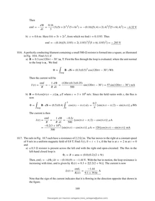 Then
emf = −
d
dt
=
0.16
3
(3)(5t +2t3
)2
(5+6t2
) = −(0.16)[5(.4)+2(.4)3
]2
[5+6(.4)2
] = −4.32 V
b) x = 0.6 m: Have 0.6 = 5t + 2t3, from which we ﬁnd t = 0.1193. Thus
emf = −(0.16)[5(.1193) + 2(.1193)3
]2
[5 + 6(.1193)2
] = −.293 V
10.6. A perfectly conducting ﬁlament containing a small 500- resistor is formed into a square, as illustrated
in Fig. 10.6. Find I(t) if
a) B = 0.3 cos(120πt −30◦) az T: First the ﬂux through the loop is evaluated, where the unit normal
to the loop is az. We ﬁnd
=
loop
B · dS = (0.3)(0.5)2
cos(120πt − 30◦
) Wb
Then the current will be
I(t) =
emf
R
= −
1
R
d
dt
=
(120π)(0.3)(0.25)
500
sin(120πt − 30◦
) = 57 sin(120πt − 30◦
) mA
b) B = 0.4 cos[π(ct − y)] az µT where c = 3 × 108 m/s: Since the ﬁeld varies with y, the ﬂux is
now
=
loop
B · dS = (0.5)(0.4)
.5
0
cos(πy − πct) dy =
0.2
π
[sin(πct − π/2) − sin(πct)] µWb
The current is then
I(t) =
emf
R
= −
1
R
d
dt
=
−0.2c
500
[cos(πct − π/2) − cos(πct)] µA
=
−0.2(3 × 108)
500
[sin(πct) − cos(πct)] µA = 120 [cos(πct) − sin(πct)] mA
10.7. The rails in Fig. 10.7 each have a resistance of 2.2 /m. The bar moves to the right at a constant speed
of 9 m/s in a uniform magnetic ﬁeld of 0.8 T. Find I(t), 0 < t < 1 s, if the bar is at x = 2 m at t = 0
and
a) a 0.3 resistor is present across the left end with the right end open-circuited: The ﬂux in the
left-hand closed loop is
l = B × area = (0.8)(0.2)(2 + 9t)
Then, emfl = −d l/dt = −(0.16)(9) = −1.44 V. With the bar in motion, the loop resistance is
increasing with time, and is given by Rl(t) = 0.3 + 2[2.2(2 + 9t)]. The current is now
Il(t) =
emfl
Rl(t)
=
−1.44
9.1 + 39.6t
A
Note that the sign of the current indicates that it is ﬂowing in the direction opposite that shown in
the ﬁgure.
169
Descargado por mauricio cartagena (rene_cartagena@yahoo.com)
lOMoARcPSD|5423334
 