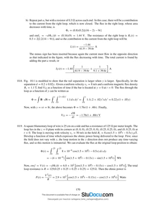 b) Repeat part a, but with a resistor of 0.3 across each end: In this case, there will be a contribution
to the current from the right loop, which is now closed. The ﬂux in the right loop, whose area
decreases with time, is
r = (0.8)(0.2)[(16 − 2) − 9t]
and emfr = −d r/dt = (0.16)(9) = 1.44 V. The resistance of the right loop is Rr(t) =
0.3 + 2[2.2(14 − 9t)], and so the contribution to the current from the right loop will be
Ir(t) =
−1.44
61.9 − 39.6t
A
The minus sign has been inserted because again the current must ﬂow in the opposite direction
as that indicated in the ﬁgure, with the ﬂux decreasing with time. The total current is found by
adding the part a result, or
IT (t) = −1.44
1
61.9 − 39.6t
+
1
9.1 + 39.6t
A
10.8. Fig. 10.1 is modiﬁed to show that the rail separation is larger when y is larger. Speciﬁcally, let the
separation d = 0.2 + 0.02y. Given a uniform velocity vy = 8 m/s and a uniform magnetic ﬂux density
Bz = 1.1 T, ﬁnd V12 as a function of time if the bar is located at y = 0 at t = 0: The ﬂux through the
loop as a function of y can be written as
= B · dS =
y
0
.2+.02y′
0
1.1 dx dy′
=
y
0
1.1(.2 + .02y′
) dy′
= 0.22y(1 + .05y)
Now, with y = vt = 8t, the above becomes = 1.76t(1 + .40t). Finally,
V12 = −
d
dt
= −1.76(1 + .80t) V
10.9. A square ﬁlamentary loop of wire is 25 cm on a side and has a resistance of 125 per meter length. The
loop lies in the z = 0 plane with its corners at (0, 0, 0), (0.25, 0, 0), (0.25, 0.25, 0), and (0, 0.25, 0) at
t = 0. The loop is moving with velocity vy = 50 m/s in the ﬁeld Bz = 8 cos(1.5 × 108t − 0.5x) µT.
Develop a function of time which expresses the ohmic power being delivered to the loop: First, since
the ﬁeld does not vary with y, the loop motion in the y direction does not produce any time-varying
ﬂux, and so this motion is immaterial. We can evaluate the ﬂux at the original loop position to obtain:
(t) =
.25
0
.25
0
8 × 10−6
cos(1.5 × 108
t − 0.5x) dx dy
= −(4 × 10−6
) sin(1.5 × 108
t − 0.13x) − sin(1.5 × 108
t) Wb
Now, emf = V (t) = −d /dt = 6.0 × 102 cos(1.5 × 108t − 0.13x) − cos(1.5 × 108t) , The total
loop resistance is R = 125(0.25 + 0.25 + 0.25 + 0.25) = 125 . Then the ohmic power is
P (t) =
V 2(t)
R
= 2.9 × 103
cos(1.5 × 108
t − 0.13x) − cos(1.5 × 108
t) Watts
170
Descargado por mauricio cartagena (rene_cartagena@yahoo.com)
lOMoARcPSD|5423334
 