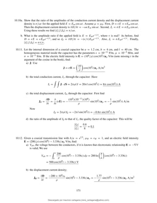 10.10a. Show that the ratio of the amplitudes of the conduction current density and the displacement current
density is σ/ωǫ for the applied ﬁeld E = Em cos ωt. Assume µ = µ0. First, D = ǫE = ǫEm cos ωt.
Then the displacement current density is ∂D/∂t = −ωǫEm sin ωt. Second, Jc = σE = σEm cos ωt.
Using these results we ﬁnd |Jc|/|Jd| = σ/ωǫ.
b. What is the amplitude ratio if the applied ﬁeld is E = Eme−t/τ , where τ is real? As before, ﬁnd
D = ǫE = ǫEme−t/τ , and so Jd = ∂D/∂t = −(ǫ/τ)Eme−t/τ . Also, Jc = σEme−t/τ . Finally,
|Jc|/|Jd| = στ/ǫ.
10.11. Let the internal dimension of a coaxial capacitor be a = 1.2 cm, b = 4 cm, and l = 40 cm. The
homogeneous material inside the capacitor has the parameters ǫ = 10−11 F/m, µ = 10−5 H/m, and
σ = 10−5 S/m. If the electric ﬁeld intensity is E = (106/ρ) cos(105t)aρ V/m (note missing t in the
argument of the cosine in the book), ﬁnd:
a) J: Use
J = σE =
10
ρ
cos(105
t)aρ A/m2
b) the total conduction current, Ic, through the capacitor: Have
Ic = J · dS = 2πρlJ = 20πl cos(105
t) = 8π cos(105
t) A
c) the total displacement current, Id, through the capacitor: First ﬁnd
Jd =
∂D
∂t
=
∂
∂t
(ǫE) = −
(105)(10−11)(106)
ρ
sin(105
t)aρ = −
1
ρ
sin(105
t) A/m
Now
Id = 2πρlJd = −2πl sin(105
t) = −0.8π sin(105
t) A
d) the ratio of the amplitude of Id to that of Ic, the quality factor of the capacitor: This will be
|Id|
|Ic|
=
0.8
8
= 0.1
10.12. Given a coaxial transmission line with b/a = e2.5, µR = ǫR = 1, and an electric ﬁeld intensity
E = (200/ρ) cos(109t − 3.336z) aρ V/m, ﬁnd:
a) Vab, the voltage between the conductors, if it is known that electrostatic relationship E = −∇V
is valid; We use
Vab = −
a
b
200
ρ
cos(109
t − 3.336z) dρ = 200 ln
b
a
cos(109
t − 3.336z)
= 500 cos(109
t − 3.336z) V
b) the displacement current density;
Jd =
∂D
∂t
=
−200 × 109ǫ0
ρ
sin(109
t − 3.336z)aρ = −
1.77
ρ
sin(109
t − 3.336z)aρ A/m2
171
Descargado por mauricio cartagena (rene_cartagena@yahoo.com)
lOMoARcPSD|5423334
 