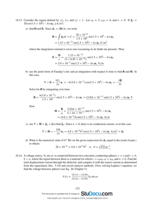10.13. Consider the region deﬁned by |x|, |y|, and |z| < 1. Let ǫR = 5, µR = 4, and σ = 0. If Jd =
20 cos(1.5 × 108t − bx)ay µA/m2;
a) ﬁnd D and E: Since Jd = ∂D/∂t, we write
D = Jddt + C =
20 × 10−6
1.5 × 108
sin(1.5 × 108
− bx)ay
= 1.33 × 10−13
sin(1.5 × 108
t − bx)ay C/m2
where the integration constant is set to zero (assuming no dc ﬁelds are present). Then
E =
D
ǫ
=
1.33 × 10−13
(5 × 8.85 × 10−12)
sin(1.5 × 108
t − bx)ay
= 3.0 × 10−3
sin(1.5 × 108
t − bx)ay V/m
b) use the point form of Faraday’s law and an integration with respect to time to ﬁnd B and H: In
this case,
∇ × E =
∂Ey
∂x
az = −b(3.0 × 10−3
) cos(1.5 × 108
t − bx)az = −
∂B
∂t
Solve for B by integrating over time:
B =
b(3.0 × 10−3)
1.5 × 108
sin(1.5 × 108
t − bx)az = (2.0)b × 10−11
sin(1.5 × 108
t − bx)az T
Now
H =
B
µ
=
(2.0)b × 10−11
4 × 4π × 10−7
sin(1.5 × 108
t − bx)az
= (4.0 × 10−6
)b sin(1.5 × 108
t − bx)az A/m
c) use ∇ × H = Jd + J to ﬁnd Jd: Since σ = 0, there is no conduction current, so in this case
∇ × H = −
∂Hz
∂x
ay = 4.0 × 10−6
b2
cos(1.5 × 108
t − bx)ay A/m2
= Jd
d) What is the numerical value of b? We set the given expression for Jd equal to the result of part c
to obtain:
20 × 10−6
= 4.0 × 10−6
b2
⇒ b =
√
5.0 m−1
10.14. A voltage source, V0 sin ωt, is connected between two concentric conducting spheres, r = a and r = b,
b > a, where the region between them is a material for which ǫ = ǫRǫ0, µ = µ0, and σ = 0. Find the
total displacement current through the dielectric and compare it with the source current as determined
from the capacitance (Sec. 5.10) and circuit analysis methods: First, solving Laplace’s equation, we
ﬁnd the voltage between spheres (see Eq. 20, Chapter 7):
V (t) =
(1/r) − (1/b)
(1/a) − (1/b)
V0 sin ωt
172
Descargado por mauricio cartagena (rene_cartagena@yahoo.com)
lOMoARcPSD|5423334
 