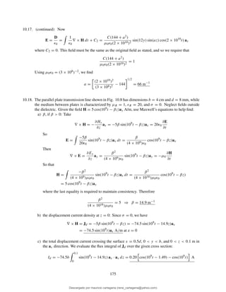 10.17. (continued) Now
E =
D
ǫ0
=
1
ǫ0
∇ × H dt + C2 =
C(144 + a2)
µ0ǫ0(2 × 1010)2
sin(12y) sin(az) cos(2 × 1010
t) ax
where C2 = 0. This ﬁeld must be the same as the original ﬁeld as stated, and so we require that
C(144 + a2)
µ0ǫ0(2 × 1010)2
= 1
Using µ0ǫ0 = (3 × 108)−2, we ﬁnd
a =
(2 × 1010)2
(3 × 108)2
− 144
1/2
= 66 m−1
10.18. The parallel plate transmission line shown in Fig. 10.8 has dimensions b = 4 cm and d = 8 mm, while
the medium between plates is characterized by µR = 1, ǫR = 20, and σ = 0. Neglect ﬁelds outside
the dielectric. Given the ﬁeld H = 5 cos(109t − βz)ay A/m, use Maxwell’s equations to help ﬁnd:
a) β, if β > 0: Take
∇ × H = −
∂Hy
∂z
ax = −5β sin(109
t − βz)ax = 20ǫ0
∂E
∂t
So
E =
−5β
20ǫ0
sin(109
t − βz)ax dt =
β
(4 × 109)ǫ0
cos(109
t − βz)ax
Then
∇ × E =
∂Ex
∂z
ay =
β2
(4 × 109)ǫ0
sin(109
t − βz)ay = −µ0
∂H
∂t
So that
H =
−β2
(4 × 109)µ0ǫ0
sin(109
t − βz)ax dt =
β2
(4 × 1018)µ0ǫ0
cos(109
t − βz)
= 5 cos(109
t − βz)ay
where the last equality is required to maintain consistency. Therefore
β2
(4 × 1018)µ0ǫ0
= 5 ⇒ β = 14.9 m−1
b) the displacement current density at z = 0: Since σ = 0, we have
∇ × H = Jd = −5β sin(109
t − βz) = −74.5 sin(109
t − 14.9z)ax
= −74.5 sin(109
t)ax A/m at z = 0
c) the total displacement current crossing the surface x = 0.5d, 0 < y < b, and 0 < z < 0.1 m in
the ax direction. We evaluate the ﬂux integral of Jd over the given cross section:
Id = −74.5b
0.1
0
sin(109
t − 14.9z) ax · ax dz = 0.20 cos(109
t − 1.49) − cos(109
t) A
175
Descargado por mauricio cartagena (rene_cartagena@yahoo.com)
lOMoARcPSD|5423334
 