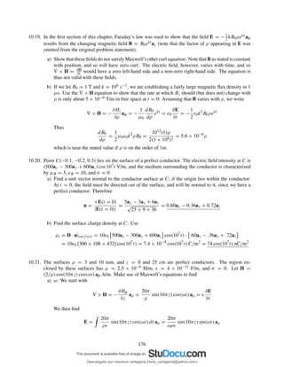 10.19. In the ﬁrst section of this chapter, Faraday’s law was used to show that the ﬁeld E = −1
2 kB0ρekt aφ
results from the changing magnetic ﬁeld B = B0ekt az (note that the factor of ρ appearing in E was
omitted from the original problem statement).
a) Show that these ﬁelds do not satisfy Maxwell’s other curl equation: Note that B as stated is constant
with position, and so will have zero curl. The electric ﬁeld, however, varies with time, and so
∇ × H = ∂D
∂t would have a zero left-hand side and a non-zero right-hand side. The equation is
thus not valid with these ﬁelds.
b) If we let B0 = 1 T and k = 106 s−1, we are establishing a fairly large magnetic ﬂux density in 1
µs. Use the ∇ × H equation to show that the rate at which Bz should (but does not) change with
ρ is only about 5 × 10−6 T/m in free space at t = 0: Assuming that B varies with ρ, we write
∇ × H = −
∂Hz
∂ρ
aφ = −
1
µ0
dB0
dρ
ekt
= ǫ0
∂E
∂t
= −
1
2
ǫ0k2
B0ρekt
Thus
dB0
dρ
=
1
2
µ0ǫ0k2
ρB0 =
1012(1)ρ
2(3 × 108)2
= 5.6 × 10−6
ρ
which is near the stated value if ρ is on the order of 1m.
10.20. Point C(−0.1, −0.2, 0.3) lies on the surface of a perfect conductor. The electric ﬁeld intensity at C is
(500ax − 300ay + 600az) cos 107t V/m, and the medium surrounding the conductor is characterized
by µR = 5, ǫR = 10, and σ = 0.
a) Find a unit vector normal to the conductor surface at C, if the origin lies within the conductor:
At t = 0, the ﬁeld must be directed out of the surface, and will be normal to it, since we have a
perfect conductor. Therefore
n =
+E(t = 0)
|E(t = 0)|
=
5ax − 3ay + 6az
√
25 + 9 + 36
= 0.60ax − 0.36ay + 0.72az
b) Find the surface charge density at C: Use
ρs = D · n|surf ace = 10ǫ0 500ax − 300ay + 600az cos(107
t) · .60ax − .36ay + .72az
= 10ǫ0 [300 + 108 + 432] cos(107
t) = 7.4 × 10−8
cos(107
t) C/m2
= 74 cos(107
t) nC/m2
10.21. The surfaces ρ = 3 and 10 mm, and z = 0 and 25 cm are perfect conductors. The region en-
closed by these surfaces has µ = 2.5 × 10−6 H/m, ǫ = 4 × 10−11 F/m, and σ = 0. Let H =
(2/ρ) cos(10πz) cos(ωt) aφ A/m. Make use of Maxwell’s equations to ﬁnd
a) ω: We start with
∇ × H = −
∂Hφ
∂z
aρ =
20π
ρ
sin(10πz) cos(ωt) aρ = ǫ
∂E
∂t
We then ﬁnd
E =
20π
ρǫ
sin(10πz) cos(ωt) dt aρ =
20π
ωρǫ
sin(10πz) sin(ωt) aρ
176
Descargado por mauricio cartagena (rene_cartagena@yahoo.com)
lOMoARcPSD|5423334
 