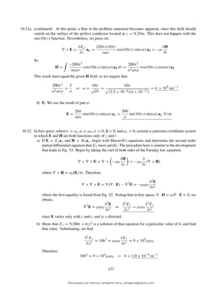 10.21a. (continued) At this point, a ﬂaw in the problem statement becomes apparent, since this ﬁeld should
vanish on the surface of the perfect conductor located at z = 0.25m. This does not happen with the
sin(10πz) function. Nevertheless, we press on:
∇ × E =
∂Eρ
∂z
aφ =
(20π)(10π)
ωρǫ
cos(10πz) sin(ωt) aφ = −µ
∂H
∂t
So
H =
−200π2
ωρµǫ
cos(10πz) sin(ωt) aφ dt =
200π2
ω2µǫρ
cos(10πz) cos(ωt) aφ
This result must equal the given H ﬁeld, so we require that
200π2
ω2µǫρ
=
2
ρ
⇒ ω =
10π
√
µǫ
=
10π
(2.5 × 10−6)(4 × 10−11)
= π × 109
sec−1
b) E: We use the result of part a:
E =
20π
ωρǫ
sin(10πz) sin(ωt) aρ =
500
ρ
sin(10πz) sin(ωt) aρ V/m
10.22. In free space, where ǫ = ǫ0, µ = µ0, σ = 0, J = 0, and ρv = 0, assume a cartesian coordinate system
in which E and H are both functions only of z and t.
a) If E = Eyay and H = Hxax, begin with Maxwell’s equations and determine the second order
partial differential equation that Ey must satisfy: The procedure here is similar to the development
that leads to Eq. 53. Begin by taking the curl of both sides of the Faraday law equation:
∇ × ∇ × E = ∇ × −µ0
∂H
∂t
= −µ0
∂
∂t
(∇ × H)
where ∇ × H = ǫ0∂E/∂t. Therefore
∇ × ∇ × E = ∇(∇ · E) − ∇2
E = −µ0ǫ0
∂2E
∂t2
where the ﬁrst equality is found from Eq. 52. Noting that in free space, ∇ · D = ǫ0∇ · E = 0, we
obtain,
∇2
E = µ0ǫ0
∂2E
∂t2
⇒
∂2Ey
∂z2
= µ0ǫ0
∂2Ey
∂t2
since E varies only with z and t, and is y-directed.
b) Show that Ey = 5(300t + bz)2 is a solution of that equation for a particular value of b, and ﬁnd
that value: Substituting, we ﬁnd
∂2Ey
∂z2
= 10b2
= µ0ǫ0
∂Ey
∂t2
= 9 × 105
µ0ǫ0
Therefore
10b2
= 9 × 105
µ0ǫ0 → b = 1.0 × 10−6
m−1
177
Descargado por mauricio cartagena (rene_cartagena@yahoo.com)
lOMoARcPSD|5423334
 