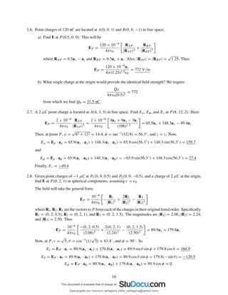 2.6. Point charges of 120 nC are located at A(0, 0, 1) and B(0, 0, −1) in free space.
a) Find E at P (0.5, 0, 0): This will be
EP =
120 × 10−9
4πǫ0
RAP
|RAP |3
+
RBP
|RBP |3
where RAP = 0.5ax − az and RBP = 0.5ax + az. Also, |RAP | = |RBP | =
√
1.25. Thus:
EP =
120 × 10−9ax
4π(1.25)1.5ǫ0
= 772 V/m
b) What single charge at the origin would provide the identical ﬁeld strength? We require
Q0
4πǫ0(0.5)2
= 772
from which we ﬁnd Q0 = 21.5 nC.
2.7. A 2 µC point charge is located at A(4, 3, 5) in free space. Find Eρ, Eφ, and Ez at P (8, 12, 2). Have
EP =
2 × 10−6
4πǫ0
RAP
|RAP |3
=
2 × 10−6
4πǫ0
4ax + 9ay − 3az
(106)1.5
= 65.9ax + 148.3ay − 49.4az
Then, at point P , ρ =
√
82 + 122 = 14.4, φ = tan−1(12/8) = 56.3◦, and z = z. Now,
Eρ = Ep · aρ = 65.9(ax · aρ) + 148.3(ay · aρ) = 65.9 cos(56.3◦
) + 148.3 sin(56.3◦
) = 159.7
and
Eφ = Ep · aφ = 65.9(ax · aφ) + 148.3(ay · aφ) = −65.9 sin(56.3◦
) + 148.3 cos(56.3◦
) = 27.4
Finally, Ez = −49.4
2.8. Given point charges of −1 µC at P1(0, 0, 0.5) and P2(0, 0, −0.5), and a charge of 2 µC at the origin,
ﬁnd E at P (0, 2, 1) in spherical components, assuming ǫ = ǫ0.
The ﬁeld will take the general form:
EP =
10−6
4πǫ0
−
R1
|R1|3
+
2R2
|R2|3
−
R3
|R3|3
where R1, R2, R3 are the vectors to P from each of the charges in their original listed order. Speciﬁcally,
R1 = (0, 2, 0.5), R2 = (0, 2, 1), and R3 = (0, 2, 1.5). The magnitudes are |R1| = 2.06, |R2| = 2.24,
and |R3| = 2.50. Thus
EP =
10−6
4πǫ0
−(0, 2, 0.5)
(2.06)3
+
2(0, 2, 1)
(2.24)3
−
(0, 2, 1.5)
(2.50)3
= 89.9ay + 179.8az
Now, at P , r =
√
5, θ = cos−1(1/
√
5) = 63.4◦, and φ = 90◦. So
Er = EP · ar = 89.9(ay · ar) + 179.8(az · ar) = 89.9 sin θ sin φ + 179.8 cos θ = 160.9
Eθ = EP · aθ = 89.9(ay · aθ ) + 179.8(az · aθ ) = 89.9 cos θ sin φ + 179.8(− sin θ) = −120.5
Eφ = EP · aφ = 89.9(ay · aφ) + 179.8(az · aφ) = 89.9 cos φ = 0
16
Descargado por mauricio cartagena (rene_cartagena@yahoo.com)
lOMoARcPSD|5423334
 