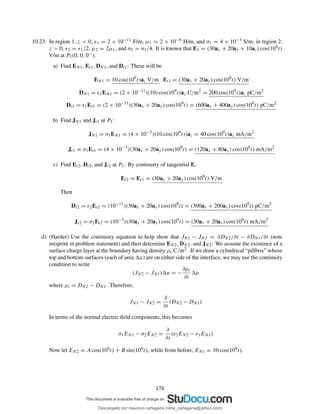 10.23. In region 1, z < 0, ǫ1 = 2 × 10−11 F/m, µ1 = 2 × 10−6 H/m, and σ1 = 4 × 10−3 S/m; in region 2,
z > 0, ǫ2 = ǫ1/2, µ2 = 2µ1, and σ2 = σ1/4. It is known that E1 = (30ax + 20ay + 10az) cos(109t)
V/m at P1(0, 0, 0−).
a) Find EN1, Et1, DN1, and Dt1: These will be
EN1 = 10 cos(109
t)az V/m Et1 = (30ax + 20ay) cos(109
t) V/m
DN1 = ǫ1EN1 = (2 × 10−11
)(10) cos(109
t)az C/m2
= 200 cos(109
t)az pC/m2
Dt1 = ǫ1Et1 = (2 × 10−11
)(30ax + 20ay) cos(109
t) = (600ax + 400ay) cos(109
t) pC/m2
b) Find JN1 and Jt1 at P1:
JN1 = σ1EN1 = (4 × 10−3
)(10 cos(109
t))az = 40 cos(109
t)az mA/m2
Jt1 = σ1Et1 = (4 × 10−3
)(30ax + 20ay) cos(109
t) = (120ax + 80ay) cos(109
t) mA/m2
c) Find Et2, Dt2, and Jt2 at P1: By continuity of tangential E,
Et2 = Et1 = (30ax + 20ay) cos(109
t) V/m
Then
Dt2 = ǫ2Et2 = (10−11
)(30ax + 20ay) cos(109
t) = (300ax + 200ay) cos(109
t) pC/m2
Jt2 = σ2Et2 = (10−3
)(30ax + 20ay) cos(109
t) = (30ax + 20ay) cos(109
t) mA/m2
d) (Harder) Use the continuity equation to help show that JN1 − JN2 = ∂DN2/∂t − ∂DN1/∂t (note
misprint in problem statement) and then determine EN2, DN2, and JN2: We assume the existence of a
surface charge layer at the boundary having density ρs C/m2. If we draw a cylindrical “pillbox” whose
top and bottom surfaces (each of area a) are on either side of the interface, we may use the continuity
condition to write
(JN2 − JN1) a = −
∂ρs
∂t
a
where ρs = DN2 − DN1. Therefore,
JN1 − JN2 =
∂
∂t
(DN2 − DN1)
In terms of the normal electric ﬁeld components, this becomes
σ1EN1 − σ2EN2 =
∂
∂t
(ǫ2EN2 − ǫ1EN1)
Now let EN2 = A cos(109t) + B sin(109t), while from before, EN1 = 10 cos(109t).
178
Descargado por mauricio cartagena (rene_cartagena@yahoo.com)
lOMoARcPSD|5423334
 