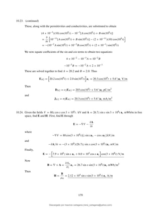 10.23. (continued)
These, along with the permittivities and conductivities, are substituted to obtain
(4 × 10−3
)(10) cos(109
t) − 10−3
[A cos(109
t) + B sin(109
t)]
=
∂
∂t
10−11
[A cos(109
t) + B sin(109
t)] − (2 × 10−11
)(10) cos(109
t)
= −(10−2
A sin(109
t) + 10−2
B cos(109
t) + (2 × 10−1
) sin(109
t)
We now equate coefﬁcients of the sin and cos terms to obtain two equations:
4 × 10−2
− 10−3
A = 10−2
B
−10−3
B = −10−2
A + 2 × 10−1
These are solved together to ﬁnd A = 20.2 and B = 2.0. Thus
EN2 = 20.2 cos(109
t) + 2.0 sin(109
t) az = 20.3 cos(109
t + 5.6◦
)az V/m
Then
DN2 = ǫ2EN2 = 203 cos(109
t + 5.6◦
)az pC/m2
and
JN2 = σ2EN2 = 20.3 cos(109
t + 5.6◦
)az mA/m2
10.24. Given the ﬁelds V = 80z cos x cos 3 × 108t. kV and A = 26.7z sin x sin 3 × 108t ax mWb/m in free
space, ﬁnd E and H: First, ﬁnd E through
E = −∇V −
∂A
∂t
where
−∇V = 80 cos(3 × 108
t)[z sin xax − cos xaz] kV/m
and
−∂A/∂t = −(3 × 108
)(26.7)z sin x cos(3 × 108
t)ax mV/m
Finally,
E = − 7.9 × 106
z sin x ax + 8.0 × 104
cos x az cos(3 × 108
t) V/m
Now
B = ∇ × A =
∂Ax
∂z
ay = 26.7 sin x sin(3 × 108
t)ay mWb/m2
Then
H =
B
µ0
= 2.12 × 104
sin x sin(3 × 108
t) ay A/m
179
Descargado por mauricio cartagena (rene_cartagena@yahoo.com)
lOMoARcPSD|5423334
 