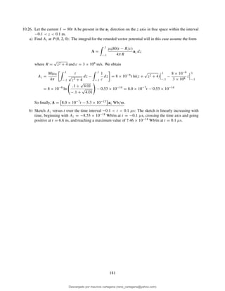 10.26. Let the current I = 80t A be present in the az direction on the z axis in free space within the interval
−0.1 < z < 0.1 m.
a) Find Az at P (0, 2, 0): The integral for the retarded vector potential will in this case assume the form
A =
.1
−.1
µ080(t − R/c)
4πR
az dz
where R =
√
z2 + 4 and c = 3 × 108 m/s. We obtain
Az =
80µ0
4π
.1
−.1
t
√
z2 + 4
dz −
.1
−.1
1
c
dz = 8 × 10−6
t ln(z + z2 + 4)
.1
−.1
−
8 × 10−6
3 × 108
z
.1
−.1
= 8 × 10−6
ln
.1 +
√
4.01
−.1 +
√
4.01
− 0.53 × 10−14
= 8.0 × 10−7
t − 0.53 × 10−14
So ﬁnally, A = 8.0 × 10−7t − 5.3 × 10−15 az Wb/m.
b) Sketch Az versus t over the time interval −0.1 < t < 0.1 µs: The sketch is linearly increasing with
time, beginning with Az = −8.53 × 10−14 Wb/m at t = −0.1 µs, crossing the time axis and going
positive at t = 6.6 ns, and reaching a maximum value of 7.46 × 10−14 Wb/m at t = 0.1 µs.
181
Descargado por mauricio cartagena (rene_cartagena@yahoo.com)
lOMoARcPSD|5423334
 
