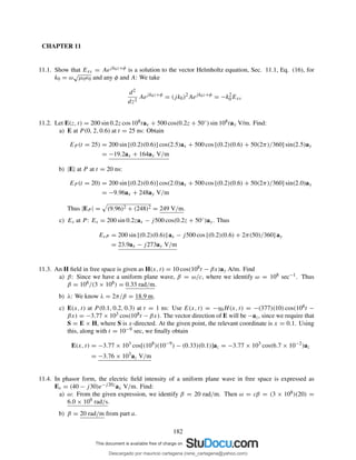 CHAPTER 11
11.1. Show that Exs = Aejk0z+φ is a solution to the vector Helmholtz equation, Sec. 11.1, Eq. (16), for
k0 = ω
√
µ0ǫ0 and any φ and A: We take
d2
dz2
Aejk0z+φ
= (jk0)2
Aejk0z+φ
= −k2
0Exs
11.2. Let E(z, t) = 200 sin 0.2z cos 108tax + 500 cos(0.2z + 50◦) sin 108tay V/m. Find:
a) E at P (0, 2, 0.6) at t = 25 ns: Obtain
EP (t = 25) = 200 sin [(0.2)(0.6)] cos(2.5)ax + 500 cos [(0.2)(0.6) + 50(2π)/360] sin(2.5)ay
= −19.2ax + 164ay V/m
b) |E| at P at t = 20 ns:
EP (t = 20) = 200 sin [(0.2)(0.6)] cos(2.0)ax + 500 cos [(0.2)(0.6) + 50(2π)/360] sin(2.0)ay
= −9.96ax + 248ay V/m
Thus |EP | = (9.96)2 + (248)2 = 249 V/m.
c) Es at P: Es = 200 sin 0.2zax − j500 cos(0.2z + 50◦)ay. Thus
EsP = 200 sin [(0.2)(0.6)] ax − j500 cos [(0.2)(0.6) + 2π(50)/360] ay
= 23.9ax − j273ay V/m
11.3. An H ﬁeld in free space is given as H(x, t) = 10 cos(108t − βx)ay A/m. Find
a) β: Since we have a uniform plane wave, β = ω/c, where we identify ω = 108 sec−1. Thus
β = 108/(3 × 108) = 0.33 rad/m.
b) λ: We know λ = 2π/β = 18.9 m.
c) E(x, t) at P (0.1, 0.2, 0.3) at t = 1 ns: Use E(x, t) = −η0H(x, t) = −(377)(10) cos(108t −
βx) = −3.77 × 103 cos(108t − βx). The vector direction of E will be −az, since we require that
S = E × H, where S is x-directed. At the given point, the relevant coordinate is x = 0.1. Using
this, along with t = 10−9 sec, we ﬁnally obtain
E(x, t) = −3.77 × 103
cos[(108
)(10−9
) − (0.33)(0.1)]az = −3.77 × 103
cos(6.7 × 10−2
)az
= −3.76 × 103
az V/m
11.4. In phasor form, the electric ﬁeld intensity of a uniform plane wave in free space is expressed as
Es = (40 − j30)e−j20zax V/m. Find:
a) ω: From the given expression, we identify β = 20 rad/m. Then ω = cβ = (3 × 108)(20) =
6.0 × 109 rad/s.
b) β = 20 rad/m from part a.
182
Descargado por mauricio cartagena (rene_cartagena@yahoo.com)
lOMoARcPSD|5423334
 