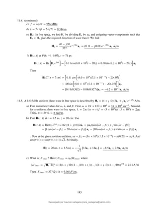 11.4. (continued)
c) f = ω/2π = 956 MHz.
d) λ = 2π/β = 2π/20 = 0.314 m.
e) Hs: In free space, we ﬁnd Hs by dividing Es by η0, and assigning vector components such that
Es × Hs gives the required direction of wave travel: We ﬁnd
Hs =
40 − j30
377
e−j20z
ay = (0.11 − j0.08)e−j20z
ay A/m
f) H(z, t) at P (6, −1, 0.07), t = 71 ps:
H(z, t) = Re Hsejωt
= 0.11 cos(6.0 × 109
t − 20z) + 0.08 sin(6.0 × 109
t − 20z) ay
Then
H(.07, t = 71ps) = 0.11 cos (6.0 × 109
)(7.1 × 10−11
) − 20(.07)
+ .08 sin (6.0 × 109
)(7.1 × 10−11
) − 20(.07) ay
= [0.11(0.562) − 0.08(0.827)]ay = −6.2 × 10−3
ay A/m
11.5. A 150-MHz uniform plane wave in free space is described by Hs = (4 + j10)(2ax + jay)e−jβz A/m.
a) Find numerical values for ω, λ, and β: First, ω = 2π × 150 × 106 = 3π × 108 sec−1. Second,
for a uniform plane wave in free space, λ = 2πc/ω = c/f = (3 × 108)/(1.5 × 108) = 2 m.
Third, β = 2π/λ = π rad/m.
b) Find H(z, t) at t = 1.5 ns, z = 20 cm: Use
H(z, t) = Re{Hsejωt
} = Re{(4 + j10)(2ax + jay)(cos(ωt − βz) + j sin(ωt − βz)}
= [8 cos(ωt − βz) − 20 sin(ωt − βz)] ax − [10 cos(ωt − βz) + 4 sin(ωt − βz)] ay
. Now at the given position and time, ωt − βz = (3π × 108)(1.5 × 10−9) − π(0.20) = π/4. And
cos(π/4) = sin(π/4) = 1/
√
2. So ﬁnally,
H(z = 20cm, t = 1.5ns) = −
1
√
2
12ax + 14ay = −8.5ax − 9.9ay A/m
c) What is |E|max? Have |E|max = η0|H|max, where
|H|max = Hs · H∗
s = [4(4 + j10)(4 − j10) + (j)(−j)(4 + j10)(4 − j10)]1/2
= 24.1 A/m
Then |E|max = 377(24.1) = 9.08 kV/m.
183
Descargado por mauricio cartagena (rene_cartagena@yahoo.com)
lOMoARcPSD|5423334
 