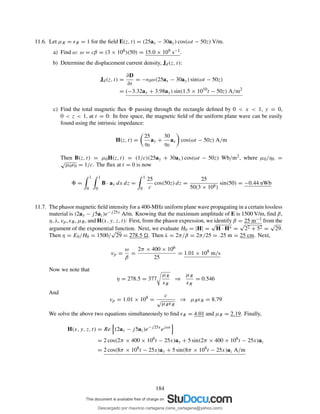 11.6. Let µR = ǫR = 1 for the ﬁeld E(z, t) = (25ax − 30ay) cos(ωt − 50z) V/m.
a) Find ω: ω = cβ = (3 × 108)(50) = 15.0 × 109 s−1.
b) Determine the displacement current density, Jd(z, t):
Jd(z, t) =
∂D
∂t
= −ǫ0ω(25ax − 30ay) sin(ωt − 50z)
= (−3.32ax + 3.98ay) sin(1.5 × 1010
t − 50z) A/m2
c) Find the total magnetic ﬂux passing through the rectangle deﬁned by 0 < x < 1, y = 0,
0 < z < 1, at t = 0: In free space, the magnetic ﬁeld of the uniform plane wave can be easily
found using the intrinsic impedance:
H(z, t) =
25
η0
ay +
30
η0
ax cos(ωt − 50z) A/m
Then B(z, t) = µ0H(z, t) = (1/c)(25ay + 30ax) cos(ωt − 50z) Wb/m2, where µ0/η0 =
√
µ0ǫ0 = 1/c. The ﬂux at t = 0 is now
=
1
0
1
0
B · ay dx dz =
1
0
25
c
cos(50z) dz =
25
50(3 × 108)
sin(50) = −0.44 nWb
11.7. The phasor magnetic ﬁeld intensity for a 400-MHz uniform plane wave propagating in a certain lossless
material is (2ay − j5az)e−j25x A/m. Knowing that the maximum amplitude of E is 1500 V/m, ﬁnd β,
η, λ, vp, ǫR, µR, and H(x, y, z, t): First, from the phasor expression, we identify β = 25 m−1 from the
argument of the exponential function. Next, we evaluate H0 = |H| =
√
H · H∗ =
√
22 + 52 =
√
29.
Then η = E0/H0 = 1500/
√
29 = 278.5 . Then λ = 2π/β = 2π/25 = .25 m = 25 cm. Next,
vp =
ω
β
=
2π × 400 × 106
25
= 1.01 × 108
m/s
Now we note that
η = 278.5 = 377
µR
ǫR
⇒
µR
ǫR
= 0.546
And
vp = 1.01 × 108
=
c
√
µRǫR
⇒ µRǫR = 8.79
We solve the above two equations simultaneously to ﬁnd ǫR = 4.01 and µR = 2.19. Finally,
H(x, y, z, t) = Re (2ay − j5az)e−j25x
ejωt
= 2 cos(2π × 400 × 106
t − 25x)ay + 5 sin(2π × 400 × 106
t − 25x)az
= 2 cos(8π × 108
t − 25x)ay + 5 sin(8π × 108
t − 25x)az A/m
184
Descargado por mauricio cartagena (rene_cartagena@yahoo.com)
lOMoARcPSD|5423334
 