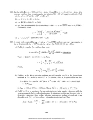 11.8. Let the ﬁelds, E(z, t) = 1800 cos(107πt − βz)ax V/m and H(z, t) = 3.8 cos(107πt − βz)ay A/m,
represent a uniform plane wave propagating at a velocity of 1.4 × 108 m/s in a perfect dielectric. Find:
a) β = ω/v = (107π)/(1.4 × 108) = 0.224 m−1.
b) λ = 2π/β = 2π/.224 = 28.0 m.
c) η = |E|/|H| = 1800/3.8 = 474 .
d) µR: Have two equations in the two unknowns, µR and ǫR: η = η0
√
µR/ǫR and β = ω
√
µRǫR/c.
Eliminate ǫR to ﬁnd
µR =
βcη
ωη0
2
=
(.224)(3 × 108)(474)
(107π)(377)
2
= 2.69
e) ǫR = µR(η0/η)2 = (2.69)(377/474)2 = 1.70.
11.9. A certain lossless material has µR = 4 and ǫR = 9. A 10-MHz uniform plane wave is propagating in
the ay direction with Ex0 = 400 V/m and Ey0 = Ez0 = 0 at P (0.6, 0.6, 0.6) at t = 60 ns.
a) Find β, λ, vp, and η: For a uniform plane wave,
β = ω
√
µǫ =
ω
c
√
µRǫR =
2π × 107
3 × 108
(4)(9) = 0.4π rad/m
Then λ = (2π)/β = (2π)/(0.4π) = 5 m. Next,
vp =
ω
β
=
2π × 107
4π × 10−1
= 5 × 107
m/s
Finally,
η =
µ
ǫ
= η0
µR
ǫR
= 377
4
9
= 251
b) Find E(t) (at P ): We are given the amplitude at t = 60 ns and at y = 0.6 m. Let the maximum
amplitude be Emax, so that in general, Ex = Emax cos(ωt − βy). At the given position and time,
Ex = 400 = Emax cos[(2π × 107
)(60 × 10−9
) − (4π × 10−1
)(0.6)] = Emax cos(0.96π)
= −0.99Emax
So Emax = (400)/(−0.99) = −403 V/m. Thus at P, E(t) = −403 cos(2π × 107t) V/m.
c) Find H(t): First, we note that if E at a given instant points in the negative x direction, while the
wave propagates in the forward y direction, then H at that same position and time must point in
the positive z direction. Since we have a lossless homogeneous medium, η is real, and we are
allowed to write H(t) = E(t)/η, where η is treated as negative and real. Thus
H(t) = Hz(t) =
Ex(t)
η
=
−403
−251
cos(2π × 10−7
t) = 1.61 cos(2π × 10−7
t) A/m
185
Descargado por mauricio cartagena (rene_cartagena@yahoo.com)
lOMoARcPSD|5423334
 