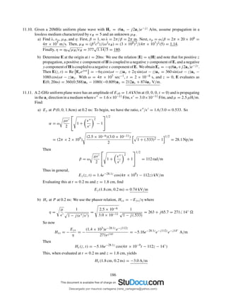 11.10. Given a 20MHz uniform plane wave with Hs = (6ax − j2ay)e−jz A/m, assume propagation in a
lossless medium characterized by ǫR = 5 and an unknown µR.
a) Find λ, vp, µR, and η: First, β = 1, so λ = 2π/β = 2π m. Next, vp = ω/β = 2π × 20 × 106 =
4π × 107 m/s. Then, µR = (β2c2)/(ω2ǫR) = (3 × 108)2/(4π × 107)2(5) = 1.14.
Finally, η = η0
√
µR/ǫR = 377
√
1.14/5 = 180.
b) Determine E at the origin at t = 20ns: We use the relation |E| = η|H| and note that for positive z
propagation, a positive x component of H is coupled to a negative y component of E, and a negative
y componentofH iscoupledtoanegativex componentofE. WeobtainEs = −η(6ay+j2ax)e−jz.
Then E(z, t) = Re Esejωt = −6η cos(ωt − z)ay + 2η sin(ωt − z)ax = 360 sin(ωt − z)ax −
1080 cos(ωt − z)ay. With ω = 4π × 107 sec−1, t = 2 × 10−8 s, and z = 0, E evaluates as
E(0, 20ns) = 360(0.588)ax − 1080(−0.809)ay = 212ax + 874ay V/m.
11.11. A 2-GHz uniform plane wave has an amplitude of Ey0 = 1.4 kV/m at (0, 0, 0, t = 0) and is propagating
in the az direction in a medium where ǫ′′ = 1.6×10−11 F/m, ǫ′ = 3.0×10−11 F/m, and µ = 2.5 µH/m.
Find:
a) Ey at P (0, 0, 1.8cm) at 0.2 ns: To begin, we have the ratio, ǫ′′/ǫ′ = 1.6/3.0 = 0.533. So
α = ω
µǫ′
2

 1 +
ǫ′′
ǫ′
2
− 1


1/2
= (2π × 2 × 109
)
(2.5 × 10−6)(3.0 × 10−11)
2
1 + (.533)2 − 1
1/2
= 28.1 Np/m
Then
β = ω
µǫ′
2

 1 +
ǫ′′
ǫ′
2
+ 1


1/2
= 112 rad/m
Thus in general,
Ey(z, t) = 1.4e−28.1z
cos(4π × 109
t − 112z) kV/m
Evaluating this at t = 0.2 ns and z = 1.8 cm, ﬁnd
Ey(1.8 cm, 0.2 ns) = 0.74 kV/m
b) Hx at P at 0.2 ns: We use the phasor relation, Hxs = −Eys/η where
η =
µ
ǫ′
1
1 − j(ǫ′′/ǫ′)
=
2.5 × 10−6
3.0 × 10−11
1
√
1 − j(.533)
= 263 + j65.7 = 271 14◦
So now
Hxs = −
Eys
η
= −
(1.4 × 103)e−28.1ze−j112z
271ej14◦ = −5.16e−28.1z
e−j112z
e−j14◦
A/m
Then
Hx(z, t) = −5.16e−28.1z
cos(4π × 10−9
t − 112z − 14◦
)
This, when evaluated at t = 0.2 ns and z = 1.8 cm, yields
Hx(1.8 cm, 0.2 ns) = −3.0 A/m
186
Descargado por mauricio cartagena (rene_cartagena@yahoo.com)
lOMoARcPSD|5423334
 