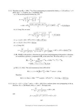 11.12. The plane wave Es = 300e−jkxay V/m is propagating in a material for which µ = 2.25 µH/m, ǫ′ = 9
pF/m, and ǫ′′ = 7.8 pF/m. If ω = 64 Mrad/s, ﬁnd:
a) α: We use the general formula, Eq. (35):
α = ω
µǫ′
2

 1 +
ǫ′′
ǫ′
2
− 1


1/2
= (64 × 106
)
(2.25 × 10−6)(9 × 10−12)
2
1 + (.867)2 − 1
1/2
= 0.116 Np/m
b) β: Using (36), we write
β = ω
µǫ′
2

 1 +
ǫ′′
ǫ′
2
+ 1


1/2
= .311 rad/m
c) vp = ω/β = (64 × 106)/(.311) = 2.06 × 108 m/s.
d) λ = 2π/β = 2π/(.311) = 20.2 m.
e) η: Using (39):
η =
µ
ǫ′
1
1 − j(ǫ′′/ǫ′)
=
2.25 × 10−6
9 × 10−12
1
√
1 − j(.867)
= 407 + j152 = 434.5ej.36
f) Hs: With Es in the positive y direction (at a given time) and propagating in the positive x direction,
we would have a positive z component of Hs, at the same time. We write (with jk = α + jβ):
Hs =
Es
η
az =
300
434.5ej.36
e−jkx
az = 0.69e−αx
e−jβx
e−j.36
az
= 0.69e−.116x
e−j.311x
e−j.36
az A/m
g) E(3, 2, 4, 10ns): The real instantaneous form of E will be
E(x, y, z, t) = Re Esejωt
= 300e−αx
cos(ωt − βx)ay
Therefore
E(3, 2, 4, 10ns) = 300e−.116(3)
cos[(64 × 106
)(10−8
) − .311(3)]ay = 203 V/m
11.13. Let jk = 0.2 + j1.5 m−1 and η = 450 + j60 for a uniform plane wave propagating in the az
direction. If ω = 300 Mrad/s, ﬁnd µ, ǫ′, and ǫ′′: We begin with
η =
µ
ǫ′
1
1 − j(ǫ′′/ǫ′)
= 450 + j60
and
jk = jω µǫ′ 1 − j(ǫ′′/ǫ′) = 0.2 + j1.5
187
Descargado por mauricio cartagena (rene_cartagena@yahoo.com)
lOMoARcPSD|5423334
 