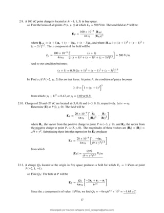 2.9. A 100 nC point charge is located at A(−1, 1, 3) in free space.
a) Find the locus of all points P (x, y, z) at which Ex = 500 V/m: The total ﬁeld at P will be:
EP =
100 × 10−9
4πǫ0
RAP
|RAP |3
where RAP = (x + 1)ax + (y − 1)ay + (z − 3)az, and where |RAP | = [(x + 1)2 + (y − 1)2 +
(z − 3)2]1/2. The x component of the ﬁeld will be
Ex =
100 × 10−9
4πǫ0
(x + 1)
[(x + 1)2 + (y − 1)2 + (z − 3)2]1.5
= 500 V/m
And so our condition becomes:
(x + 1) = 0.56 [(x + 1)2
+ (y − 1)2
+ (z − 3)2
]1.5
b) Find y1 if P (−2, y1, 3) lies on that locus: At point P , the condition of part a becomes
3.19 = 1 + (y1 − 1)2
3
from which (y1 − 1)2 = 0.47, or y1 = 1.69 or 0.31
2.10. Charges of 20 and -20 nC are located at (3, 0, 0) and (−3, 0, 0), respectively. Let ǫ = ǫ0.
Determine |E| at P (0, y, 0): The ﬁeld will be
EP =
20 × 10−9
4πǫ0
R1
|R1|3
−
R2
|R2|3
where R1, the vector from the positive charge to point P is (−3, y, 0), and R2, the vector from
the negative charge to point P , is (3, y, 0). The magnitudes of these vectors are |R1| = |R2| =
9 + y2. Substituting these into the expression for EP produces
EP =
20 × 10−9
4πǫ0
−6ax
(9 + y2)1.5
from which
|EP | =
1079
(9 + y2)1.5
V/m
2.11. A charge Q0 located at the origin in free space produces a ﬁeld for which Ez = 1 kV/m at point
P (−2, 1, −1).
a) Find Q0: The ﬁeld at P will be
EP =
Q0
4πǫ0
−2ax + ay − az
61.5
Since the z component is of value 1 kV/m, we ﬁnd Q0 = −4πǫ061.5 × 103 = −1.63 µC.
17
Descargado por mauricio cartagena (rene_cartagena@yahoo.com)
lOMoARcPSD|5423334
 