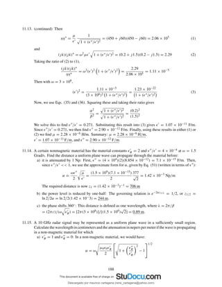 11.13. (continued) Then
ηη∗
=
µ
ǫ′
1
1 + (ǫ′′/ǫ′)2
= (450 + j60)(450 − j60) = 2.06 × 105
(1)
and
(jk)(jk)∗
= ω2
µǫ′
1 + (ǫ′′/ǫ′)2 = (0.2 + j1.5)(0.2 − j1.5) = 2.29 (2)
Taking the ratio of (2) to (1),
(jk)(jk)∗
ηη∗
= ω2
(ǫ′
)2
1 + (ǫ′′
/ǫ′
)2
=
2.29
2.06 × 105
= 1.11 × 10−5
Then with ω = 3 × 108,
(ǫ′
)2
=
1.11 × 10−5
(3 × 108)2 1 + (ǫ′′/ǫ′)2
=
1.23 × 10−22
1 + (ǫ′′/ǫ′)2
(3)
Now, we use Eqs. (35) and (36). Squaring these and taking their ratio gives
α2
β2
=
1 + (ǫ′′/ǫ′)2
1 + (ǫ′′/ǫ′)2
=
(0.2)2
(1.5)2
We solve this to ﬁnd ǫ′′/ǫ′ = 0.271. Substituting this result into (3) gives ǫ′ = 1.07 × 10−11 F/m.
Since ǫ′′/ǫ′ = 0.271, we then ﬁnd ǫ′′ = 2.90 × 10−12 F/m. Finally, using these results in either (1) or
(2) we ﬁnd µ = 2.28 × 10−6 H/m. Summary: µ = 2.28 × 10−6 H/m,
ǫ′ = 1.07 × 10−11 F/m, and ǫ′′ = 2.90 × 10−12 F/m.
11.14. A certain nonmagnetic material has the material constants ǫ′
R = 2 and ǫ′′/ǫ′ = 4 × 10−4 at ω = 1.5
Grad/s. Find the distance a uniform plane wave can propagate through the material before:
a) it is attenuated by 1 Np: First, ǫ′′ = (4 × 104)(2)(8.854 × 10−12) = 7.1 × 10−15 F/m. Then,
since ǫ′′/ǫ′ << 1, we use the approximate form for α, given by Eq. (51) (written in terms of ǫ′′):
α
.
=
ωǫ′′
2
µ
ǫ′
=
(1.5 × 109)(7.1 × 10−15)
2
377
√
2
= 1.42 × 10−3
Np/m
The required distance is now z1 = (1.42 × 10−3)−1 = 706 m
b) the power level is reduced by one-half: The governing relation is e−2αz1/2 = 1/2, or z1/2 =
ln 2/2α = ln 2/2(1.42 × 10−3) = 244 m.
c) the phase shifts 360◦: This distance is deﬁned as one wavelength, where λ = 2π/β
= (2πc)/(ω ǫ′
R) = [2π(3 × 108)]/[(1.5 × 109)
√
2] = 0.89 m.
11.15. A 10 GHz radar signal may be represented as a uniform plane wave in a sufﬁciently small region.
Calculatethewavelengthincentimetersandtheattenuationinneperspermeterifthewaveispropagating
in a non-magnetic material for which
a) ǫ′
R = 1 and ǫ′′
R = 0: In a non-magnetic material, we would have:
α = ω
µ0ǫ0ǫ′
R
2

 1 +
ǫ′′
R
ǫ′
R
2
− 1


1/2
188
Descargado por mauricio cartagena (rene_cartagena@yahoo.com)
lOMoARcPSD|5423334
 