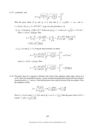 11.15. (continued) and
β = ω
µ0ǫ0ǫ′
R
2

 1 +
ǫ′′
R
ǫ′
R
2
+ 1


1/2
With the given values of ǫ′
R and ǫ′′
R, it is clear that β = ω
√
µ0ǫ0 = ω/c, and so
λ = 2π/β = 2πc/ω = 3 × 1010/1010 = 3 cm. It is also clear that α = 0.
b) ǫ′
R = 1.04 and ǫ′′
R = 9.00 × 10−4: In this case ǫ′′
R/ǫ′
R << 1, and so β
.
= ω ǫ′
R/c = 2.13 cm−1.
Thus λ = 2π/β = 2.95 cm. Then
α
.
=
ωǫ′′
2
µ
ǫ′
=
ωǫ′′
R
2
√
µ0ǫ0
ǫ′
R
=
ω
2c
ǫ′′
R
ǫ′
R
=
2π × 1010
2 × 3 × 108
(9.00 × 10−4)
√
1.04
= 9.24 × 10−2
Np/m
c) ǫ′
R = 2.5 and ǫ′′
R = 7.2: Using the above formulas, we obtain
β =
2π × 1010
√
2.5
(3 × 1010)
√
2

 1 +
7.2
2.5
2
+ 1


1/2
= 4.71 cm−1
and so λ = 2π/β = 1.33 cm. Then
α =
2π × 1010
√
2.5
(3 × 108)
√
2

 1 +
7.2
2.5
2
− 1


1/2
= 335 Np/m
11.16. The power factor of a capacitor is deﬁned as the cosine of the impedance phase angle, and its Q is
ωCR, where R is the parallel resistance. Assume an idealized parallel plate capacitor having a dielecric
characterized by σ, ǫ′, and µR. Find both the power factor and Q in terms of the loss tangent: First,
the impedance will be:
Z =
R 1
jωC
R + 1
jωC
= R
1 − jRωC
1 + (RωC)2
= R
1 − jQ
1 + Q2
Now R = d/(σA) and C = ǫ′A/d, and so Q = ωǫ′/σ = 1/l.t. Then the power factor is P.F =
cos[tan−1(−Q)] = 1/ 1 + Q2.
189
Descargado por mauricio cartagena (rene_cartagena@yahoo.com)
lOMoARcPSD|5423334
 