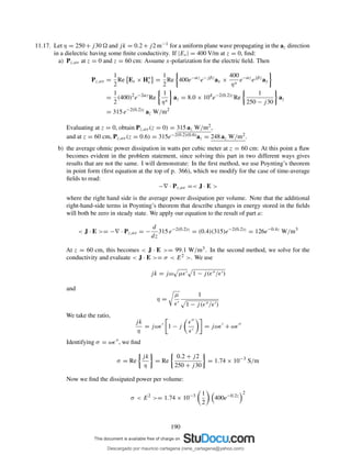 11.17. Let η = 250 + j30 and jk = 0.2 + j2 m−1 for a uniform plane wave propagating in the az direction
in a dielectric having some ﬁnite conductivity. If |Es| = 400 V/m at z = 0, ﬁnd:
a) Pz,av at z = 0 and z = 60 cm: Assume x-polarization for the electric ﬁeld. Then
Pz,av =
1
2
Re Es × H∗
s =
1
2
Re 400e−αz
e−jβz
ax ×
400
η∗
e−αz
ejβz
ay
=
1
2
(400)2
e−2αz
Re
1
η∗
az = 8.0 × 104
e−2(0.2)z
Re
1
250 − j30
az
= 315 e−2(0.2)z
az W/m2
Evaluating at z = 0, obtain Pz,av(z = 0) = 315 az W/m2,
and at z = 60 cm, Pz,av(z = 0.6) = 315e−2(0.2)(0.6)az = 248 az W/m2.
b) the average ohmic power dissipation in watts per cubic meter at z = 60 cm: At this point a ﬂaw
becomes evident in the problem statement, since solving this part in two different ways gives
results that are not the same. I will demonstrate: In the ﬁrst method, we use Poynting’s theorem
in point form (ﬁrst equation at the top of p. 366), which we modify for the case of time-average
ﬁelds to read:
−∇ · Pz,av =< J · E >
where the right hand side is the average power dissipation per volume. Note that the additional
right-hand-side terms in Poynting’s theorem that describe changes in energy stored in the ﬁelds
will both be zero in steady state. We apply our equation to the result of part a:
< J · E >= −∇ · Pz,av = −
d
dz
315 e−2(0.2)z
= (0.4)(315)e−2(0.2)z
= 126e−0.4z
W/m3
At z = 60 cm, this becomes < J · E >= 99.1 W/m3. In the second method, we solve for the
conductivity and evaluate < J · E >= σ < E2 >. We use
jk = jω µǫ′ 1 − j(ǫ′′/ǫ′)
and
η =
µ
ǫ′
1
1 − j(ǫ′′/ǫ′)
We take the ratio,
jk
η
= jωǫ′
1 − j
ǫ′′
ǫ′
= jωǫ′
+ ωǫ′′
Identifying σ = ωǫ′′, we ﬁnd
σ = Re
jk
η
= Re
0.2 + j2
250 + j30
= 1.74 × 10−3
S/m
Now we ﬁnd the dissipated power per volume:
σ < E2
>= 1.74 × 10−3 1
2
400e−0.2z
2
190
Descargado por mauricio cartagena (rene_cartagena@yahoo.com)
lOMoARcPSD|5423334
 