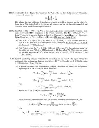 11.17b. (continued) At z = 60 cm, this evaluates as 109 W/m3. One can show that consistency between the
two methods requires that
Re
1
η∗
=
σ
2α
This relation does not hold using the numbers as given in the problem statement and the value of σ
found above. Note that in Problem 11.13, where all values are worked out, the relation does hold and
consistent results are obtained using both methods.
11.18a. Find P (r, t) if Es = 400e−j2xay V/m in free space: A positive y component of E requires a posi-
tive z component of H for propagation in the forward x direction. Thus Hs = (400/η0)e−j2xaz =
1.06e−j2xaz A/m. Inrealform, theﬁeldareE(x, t) = 400 cos(ωt−2x)ay andH(x, t) = 1.06 cos(ωt−
2x)az. Now P (r, t) = P (x, t) = E(x, t) × H(x, t) = 424.4 cos2(ωt − 2x)ax W/m2.
b) Find P at t = 0 for r = (a, 5, 10), where a = 0,1,2, and 3: At t = 0, we ﬁnd from part a,
P (a, 0) = 424.4 cos2(2a), which leads to the values (in W/m2): 424.4 at a = 0, 73.5 at a = 1,
181.3 at a = 2, and 391.3 at a = 3.
c) Find P at the origin for T = 0, 0.2T, 0.4T, and 0.6T , where T is the oscillation period. At
the origin, we have P (0, t) = 424.4 cos2(ωt) = 424.4 cos2(2πt/T ). Using this, we obtain
the following values (in W/m2): 424.4 at t = 0, 42.4 at t = 0.2T , 277.8 at t = 0.4T , and
277.8 at t = 0.6T .
11.19. Perfectly-conducting cylinders with radii of 8 mm and 20 mm are coaxial. The region between the
cylinders is ﬁlled with a perfect dielectric for which ǫ = 10−9/4π F/m and µR = 1. If E in this region
is (500/ρ) cos(ωt − 4z)aρ V/m, ﬁnd:
a) ω, with the help of Maxwell’s equations in cylindrical coordinates: We use the two curl equations,
beginning with ∇ × E = −∂B/∂t, where in this case,
∇ × E =
∂Eρ
∂z
aφ =
2000
ρ
sin(ωt − 4z)aφ = −
∂Bφ
∂t
aφ
So
Bφ =
2000
ρ
sin(ωt − 4z)dt =
2000
ωρ
cos(ωt − 4z) T
Then
Hφ =
Bφ
µ0
=
2000
(4π × 10−7)ωρ
cos(ωt − 4z) A/m
We next use ∇ × H = ∂D/∂t, where in this case
∇ × H = −
∂Hφ
∂z
aρ +
1
ρ
∂(ρHφ)
∂ρ
az
where the second term on the right hand side becomes zero when substituting our Hφ. So
∇ × H = −
∂Hφ
∂z
aρ = −
8000
(4π × 10−7)ωρ
sin(ωt − 4z)aρ =
∂Dρ
∂t
aρ
And
Dρ = −
8000
(4π × 10−7)ωρ
sin(ωt − 4z)dt =
8000
(4π × 10−7)ω2ρ
cos(ωt − 4z) C/m2
191
Descargado por mauricio cartagena (rene_cartagena@yahoo.com)
lOMoARcPSD|5423334
 