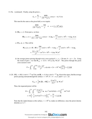 11.19a. (continued) Finally, using the given ǫ,
Eρ =
Dρ
ǫ
=
8000
(10−16)ω2ρ
cos(ωt − 4z) V/m
This must be the same as the given ﬁeld, so we require
8000
(10−16)ω2ρ
=
500
ρ
⇒ ω = 4 × 108
rad/s
b) H(ρ, z, t): From part a, we have
H(ρ, z, t) =
2000
(4π × 10−7)ωρ
cos(ωt − 4z)aφ =
4.0
ρ
cos(4 × 108
t − 4z)aφ A/m
c) P(ρ, φ, z): This will be
P(ρ, φ, z) = E × H =
500
ρ
cos(4 × 108
t − 4z)aρ ×
4.0
ρ
cos(4 × 108
t − 4z)aφ
=
2.0 × 10−3
ρ2
cos2
(4 × 108
t − 4z)az W/m2
d) the average power passing through every cross-section 8 < ρ < 20 mm, 0 < φ < 2π. Using
the result of part c, we ﬁnd Pavg = (1.0 × 103)/ρ2az W/m2. The power through the given
cross-section is now
P =
2π
0
.020
.008
1.0 × 103
ρ2
ρ dρ dφ = 2π × 103
ln
20
8
= 5.7 kW
11.20. If Es = (60/r) sin θ e−j2r aθ V/m, and Hs = (1/4πr) sin θ e−j2r aφ A/m in free space, ﬁnd the average
power passing outward through the surface r = 106, 0 < θ < π/3, and 0 < φ < 2π.
Pavg =
1
2
Re Es × H∗
s =
15 sin2 θ
2πr2
ar W/m2
Then, the requested power will be
=
2π
0
π/3
0
15 sin2 θ
2πr2
ar · ar r2
sin θdθdφ = 15
π/3
0
sin3
θ dθ
= 15 −
1
3
cos θ(sin2
θ + 2)
π/3
0
=
25
8
= 3.13 W
Note that the radial distance at the surface, r = 106 m, makes no difference, since the power density
dimishes as 1/r2.
192
Descargado por mauricio cartagena (rene_cartagena@yahoo.com)
lOMoARcPSD|5423334
 