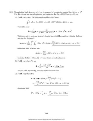 11.21. The cylindrical shell, 1 cm < ρ < 1.2 cm, is composed of a conducting material for which σ = 106
S/m. The external and internal regions are non-conducting. Let Hφ = 2000 A/m at ρ = 1.2 cm.
a) Find H everywhere: Use Ampere’s circuital law, which states:
H · dL = 2πρ(2000) = 2π(1.2 × 10−2
)(2000) = 48π A = Iencl
Then in this case
J =
I
Area
az =
48
(1.44 − 1.00) × 10−4
az = 1.09 × 106
az A/m2
With this result we again use Ampere’s circuital law to ﬁnd H everywhere within the shell as a
function of ρ (in meters):
Hφ1(ρ) =
1
2πρ
2π
0
ρ
.01
1.09 × 106
ρ dρ dφ =
54.5
ρ
(104
ρ2
− 1) A/m (.01 < ρ < .012)
Outside the shell, we would have
Hφ2(ρ) =
48π
2πρ
= 24/ρ A/m (ρ > .012)
Inside the shell (ρ < .01 m), Hφ = 0 since there is no enclosed current.
b) Find E everywhere: We use
E =
J
σ
=
1.09 × 106
106
az = 1.09 az V/m
which is valid, presumeably, outside as well as inside the shell.
c) Find P everywhere: Use
P = E × H = 1.09 az ×
54.5
ρ
(104
ρ2
− 1) aφ
= −
59.4
ρ
(104
ρ2
− 1) aρ W/m2
(.01 < ρ < .012 m)
Outside the shell,
P = 1.09 az ×
24
ρ
aφ = −
26
ρ
aρ W/m2
(ρ > .012 m)
193
Descargado por mauricio cartagena (rene_cartagena@yahoo.com)
lOMoARcPSD|5423334
 