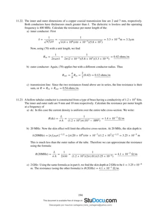11.22. The inner and outer dimensions of a copper coaxial transmission line are 2 and 7 mm, respectively.
Both conductors have thicknesses much greater than δ. The dielectric is lossless and the operating
frequency is 400 MHz. Calculate the resistance per meter length of the:
a) inner conductor: First
δ =
1
√
πf µσ
=
1
π(4 × 108)(4π × 10−7)(5.8 × 107)
= 3.3 × 10−6
m = 3.3µm
Now, using (70) with a unit length, we ﬁnd
Rin =
1
2πaσδ
=
1
2π(2 × 10−3)(5.8 × 107)(3.3 × 10−6)
= 0.42 ohms/m
b) outer conductor: Again, (70) applies but with a different conductor radius. Thus
Rout =
a
b
Rin =
2
7
(0.42) = 0.12 ohms/m
c) transmission line: Since the two resistances found above are in series, the line resistance is their
sum, or R = Rin + Rout = 0.54 ohms/m.
11.23. A hollow tubular conductor is constructed from a type of brass having a conductivity of 1.2 × 107 S/m.
The inner and outer radii are 9 mm and 10 mm respectively. Calculate the resistance per meter length
at a frequency of
a) dc: In this case the current density is uniform over the entire tube cross-section. We write:
R(dc) =
L
σA
=
1
(1.2 × 107)π(.012 − .0092)
= 1.4 × 10−3
/m
b) 20 MHz: Now the skin effect will limit the effective cross-section. At 20 MHz, the skin depth is
δ(20MHz) = [πf µ0σ]−1/2
= [π(20 × 106
)(4π × 10−7
)(1.2 × 107
)]−1/2
= 3.25 × 10−5
m
This is much less than the outer radius of the tube. Therefore we can approximate the resistance
using the formula:
R(20MHz) =
L
σA
=
1
2πbδ
=
1
(1.2 × 107)(2π(.01))(3.25 × 10−5)
= 4.1 × 10−2
/m
c) 2 GHz: Using the same formula as in part b, we ﬁnd the skin depth at 2 GHz to be δ = 3.25×10−6
m. The resistance (using the other formula) is R(2GHz) = 4.1 × 10−1 /m.
194
Descargado por mauricio cartagena (rene_cartagena@yahoo.com)
lOMoARcPSD|5423334
 