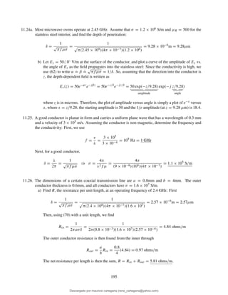 11.24a. Most microwave ovens operate at 2.45 GHz. Assume that σ = 1.2 × 106 S/m and µR = 500 for the
stainless steel interior, and ﬁnd the depth of penetration:
δ =
1
√
πf µσ
=
1
π(2.45 × 109)(4π × 10−7)(1.2 × 106)
= 9.28 × 10−6
m = 9.28µm
b) Let Es = 50 0◦ V/m at the surface of the conductor, and plot a curve of the amplitude of Es vs.
the angle of Es as the ﬁeld propagates into the stainless steel: Since the conductivity is high, we
use (62) to write α
.
= β
.
=
√
πf µσ = 1/δ. So, assuming that the direction into the conductor is
z, the depth-dependent ﬁeld is written as
Es(z) = 50e−αz
e−jβz
= 50e−z/δ
e−jz/δ
= 50 exp(−z/9.28)
amplitude
exp(−j z/9.28
angle
)
where z is in microns. Therefore, the plot of amplitude versus angle is simply a plot of e−x versus
x, where x = z/9.28; the starting amplitude is 50 and the 1/e amplitude (at z = 9.28 µm) is 18.4.
11.25. A good conductor is planar in form and carries a uniform plane wave that has a wavelength of 0.3 mm
and a velocity of 3 × 105 m/s. Assuming the conductor is non-magnetic, determine the frequency and
the conductivity: First, we use
f =
v
λ
=
3 × 105
3 × 10−4
= 109
Hz = 1 GHz
Next, for a good conductor,
δ =
λ
2π
=
1
√
πf µσ
⇒ σ =
4π
λ2f µ
=
4π
(9 × 10−8)(109)(4π × 10−7)
= 1.1 × 105
S/m
11.26. The dimensions of a certain coaxial transmission line are a = 0.8mm and b = 4mm. The outer
conductor thickness is 0.6mm, and all conductors have σ = 1.6 × 107 S/m.
a) Find R, the resistance per unit length, at an operating frequency of 2.4 GHz: First
δ =
1
√
πf µσ
=
1
π(2.4 × 108)(4π × 10−7)(1.6 × 107)
= 2.57 × 10−6
m = 2.57µm
Then, using (70) with a unit length, we ﬁnd
Rin =
1
2πaσδ
=
1
2π(0.8 × 10−3)(1.6 × 107)(2.57 × 10−6)
= 4.84 ohms/m
The outer conductor resistance is then found from the inner through
Rout =
a
b
Rin =
0.8
4
(4.84) = 0.97 ohms/m
The net resistance per length is then the sum, R = Rin + Rout = 5.81 ohms/m.
195
Descargado por mauricio cartagena (rene_cartagena@yahoo.com)
lOMoARcPSD|5423334
 