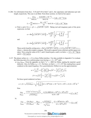 11.26b. Use information from Secs. 5.10 and 9.10 to ﬁnd C and L, the capacitance and inductance per unit
length, respectively. The coax is air-ﬁlled. From those sections, we ﬁnd (in free space)
C =
2πǫ0
ln(b/a)
=
2π(8.854 × 10−12)
ln(4/.8)
= 3.46 × 10−11
F/m
L =
µ0
2π
ln(b/a) =
4π × 10−7
2π
ln(4/.8) = 3.22 × 10−7
H/m
c) Find α and β if α + jβ =
√
jωC(R + jωL): Taking real and imaginary parts of the given
expression, we ﬁnd
α = Re jωC(R + jωL) =
ω
√
LC
√
2

 1 +
R
ωL
2
− 1


1/2
and
β = Im jωC(R + jωL) =
ω
√
LC
√
2

 1 +
R
ωL
2
+ 1


1/2
These can be found by writing out α = Re
√
jωC(R + jωL) = (1/2)
√
jωC(R + jωL)+c.c.,
wherec.c denotesthecomplexconjugate. Theresultissquared, termscollected, andthesquareroot
taken. Now, using the values of R, C, and L found in parts a and b, we ﬁnd α = 3.0 × 10−2 Np/m
and β = 50.3 rad/m.
11.27. The planar surface at z = 0 is a brass-Teﬂon interface. Use data available in Appendix C to evaluate
the following ratios for a uniform plane wave having ω = 4 × 1010 rad/s:
a) αTef/αbrass: From the appendix we ﬁnd ǫ′′/ǫ′ = .0003 for Teﬂon, making the material a good
dielectric. Also, for Teﬂon, ǫ′
R = 2.1. For brass, we ﬁnd σ = 1.5×107 S/m, making brass a good
conductor at the stated frequency. For a good dielectric (Teﬂon) we use the approximations:
α
.
=
σ
2
µ
ǫ′
=
ǫ′′
ǫ′
1
2
ω µǫ′ =
1
2
ǫ′′
ǫ′
ω
c
ǫ′
R
β
.
= ω µǫ′ 1 +
1
8
ǫ′′
ǫ′
.
= ω
√
µǫ′ =
ω
c
ǫ′
R
For brass (good conductor) we have
α
.
= β
.
= πf µσbrass = π
1
2π
(4 × 1010)(4π × 10−7)(1.5 × 107) = 6.14 × 105
m−1
Now
αTef
αbrass
=
1/2 ǫ′′/ǫ′ (ω/c) ǫ′
R
√
πf µσbrass
=
(1/2)(.0003)(4 × 1010/3 × 108)
√
2.1
6.14 × 105
= 4.7 × 10−8
b)
λTef
λbrass
=
(2π/βTef)
(2π/βbrass)
=
βbrass
βTef
=
c
√
πf µσbrass
ω ǫ′
R Tef
=
(3 × 108)(6.14 × 105)
(4 × 1010)
√
2.1
= 3.2 × 103
196
Descargado por mauricio cartagena (rene_cartagena@yahoo.com)
lOMoARcPSD|5423334
 