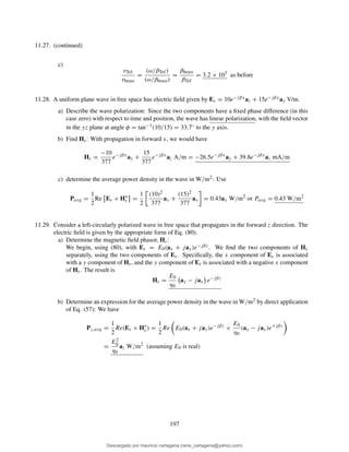 11.27. (continued)
c)
vTef
vbrass
=
(ω/βTef)
(ω/βbrass)
=
βbrass
βTef
= 3.2 × 103
as before
11.28. A uniform plane wave in free space has electric ﬁeld given by Es = 10e−jβxaz + 15e−jβxay V/m.
a) Describe the wave polarization: Since the two components have a ﬁxed phase difference (in this
case zero) with respect to time and position, the wave has linear polarization, with the ﬁeld vector
in the yz plane at angle φ = tan−1(10/15) = 33.7◦ to the y axis.
b) Find Hs: With propagation in forward x, we would have
Hs =
−10
377
e−jβx
ay +
15
377
e−jβx
az A/m = −26.5e−jβx
ay + 39.8e−jβx
az mA/m
c) determine the average power density in the wave in W/m2: Use
Pavg =
1
2
Re Es × H∗
s =
1
2
(10)2
377
ax +
(15)2
377
ax = 0.43ax W/m2
or Pavg = 0.43 W/m2
11.29. Consider a left-circularly polarized wave in free space that propagates in the forward z direction. The
electric ﬁeld is given by the appropriate form of Eq. (80).
a) Determine the magnetic ﬁeld phasor, Hs:
We begin, using (80), with Es = E0(ax + jay)e−jβz. We ﬁnd the two components of Hs
separately, using the two components of Es. Speciﬁcally, the x component of Es is associated
with a y component of Hs, and the y component of Es is associated with a negative x component
of Hs. The result is
Hs =
E0
η0
ay − jax e−jβz
b) Determine an expression for the average power density in the wave in W/m2 by direct application
of Eq. (57): We have
Pz,avg =
1
2
Re(Es × H∗
s ) =
1
2
Re E0(ax + jay)e−jβz
×
E0
η0
(ay − jax)e+jβz
=
E2
0
η0
az W/m2
(assuming E0 is real)
197
Descargado por mauricio cartagena (rene_cartagena@yahoo.com)
lOMoARcPSD|5423334
 